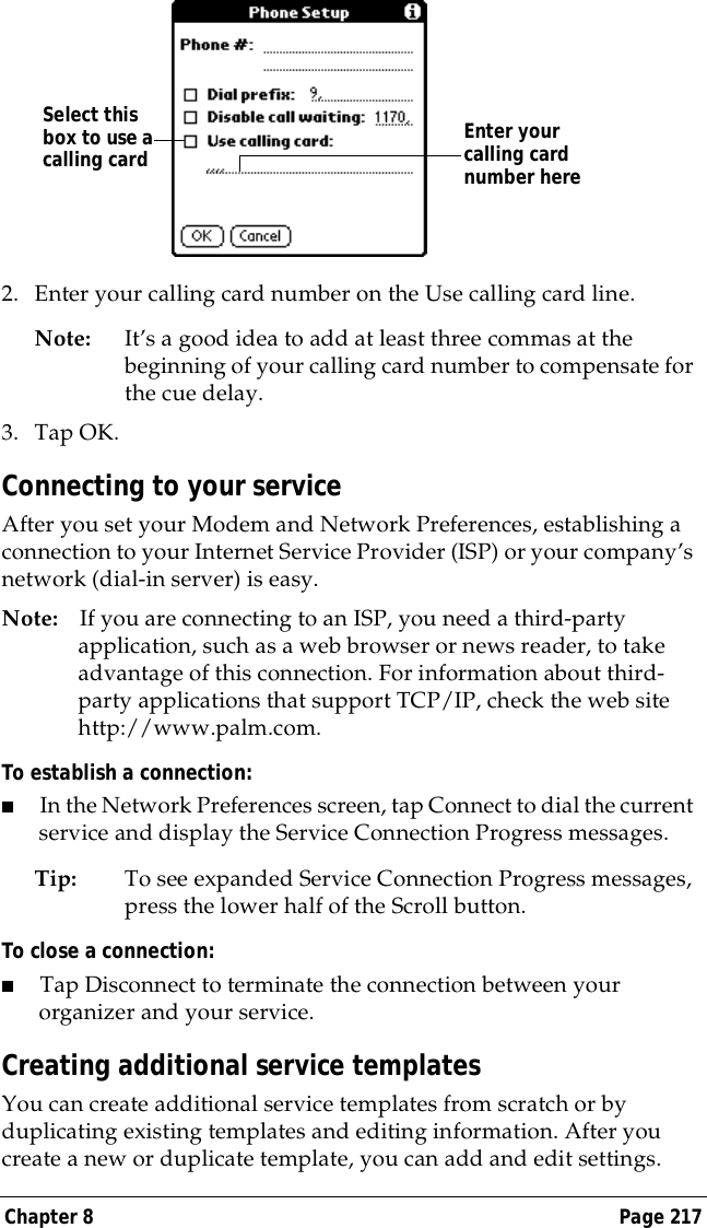 Chapter 8 Page 2172. Enter your calling card number on the Use calling card line.Note: It&rsquo;s a good idea to add at least three commas at the beginning of your calling card number to compensate for the cue delay.3. Tap OK.Connecting to your serviceAfter you set your Modem and Network Preferences, establishing a connection to your Internet Service Provider (ISP) or your company&rsquo;s network (dial-in server) is easy.Note: If you are connecting to an ISP, you need a third-party application, such as a web browser or news reader, to take advantage of this connection. For information about third-party applications that support TCP/IP, check the web site http://www.palm.com.To establish a connection:■In the Network Preferences screen, tap Connect to dial the current service and display the Service Connection Progress messages. Tip: To see expanded Service Connection Progress messages, press the lower half of the Scroll button.To close a connection:■Tap Disconnect to terminate the connection between your organizer and your service.Creating additional service templatesYou can create additional service templates from scratch or by duplicating existing templates and editing information. After you create a new or duplicate template, you can add and edit settings.Enter your calling card number hereSelect this box to use a calling card