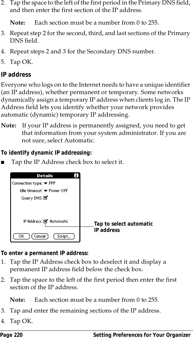 Page 220  Setting Preferences for Your Organizer2. Tap the space to the left of the first period in the Primary DNS field, and then enter the first section of the IP address. Note: Each section must be a number from 0 to 255.3. Repeat step 2 for the second, third, and last sections of the Primary DNS field.4. Repeat steps 2 and 3 for the Secondary DNS number.5. Tap OK.IP addressEveryone who logs on to the Internet needs to have a unique identifier (an IP address), whether permanent or temporary. Some networks dynamically assign a temporary IP address when clients log in. The IP Address field lets you identify whether your network provides automatic (dynamic) temporary IP addressing.Note: If your IP address is permanently assigned, you need to get that information from your system administrator. If you are not sure, select Automatic.To identify dynamic IP addressing:■Tap the IP Address check box to select it.To enter a permanent IP address:1. Tap the IP Address check box to deselect it and display a permanent IP address field below the check box.2. Tap the space to the left of the first period then enter the first section of the IP address. Note: Each section must be a number from 0 to 255.3. Tap and enter the remaining sections of the IP address.4. Tap OK.Tap to select automatic IP address