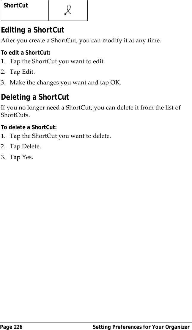Page 226  Setting Preferences for Your OrganizerEditing a ShortCutAfter you create a ShortCut, you can modify it at any time.To edit a ShortCut:1. Tap the ShortCut you want to edit.2. Tap Edit.3. Make the changes you want and tap OK.Deleting a ShortCutIf you no longer need a ShortCut, you can delete it from the list of ShortCuts.To delete a ShortCut:1. Tap the ShortCut you want to delete.2. Tap Delete.3. Tap Yes.ShortCut    