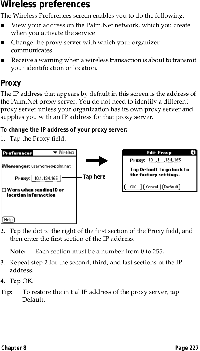 Chapter 8 Page 227Wireless preferencesThe Wireless Preferences screen enables you to do the following:■View your address on the Palm.Net network, which you create when you activate the service.■Change the proxy server with which your organizer communicates.■Receive a warning when a wireless transaction is about to transmit your identification or location.ProxyThe IP address that appears by default in this screen is the address of the Palm.Net proxy server. You do not need to identify a different proxy server unless your organization has its own proxy server and supplies you with an IP address for that proxy server.To change the IP address of your proxy server:1. Tap the Proxy field.2. Tap the dot to the right of the first section of the Proxy field, and then enter the first section of the IP address. Note: Each section must be a number from 0 to 255.3. Repeat step 2 for the second, third, and last sections of the IP address.4. Tap OK.Tip: To restore the initial IP address of the proxy server, tap Default.Tap here