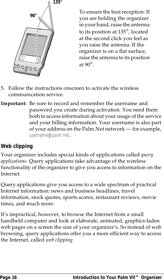 Page 16  Introduction to Your Palm VII&trade; Organizer5. Follow the instructions onscreen to activate the wireless communication service.Important: Be sure to record and remember the username and password you create during activation. You need them both to access information about your usage of the service and your billing information. Your username is also part of your address on the Palm.Net network &mdash; for example, username@palm.net.Web clippingYour organizer includes special kinds of applications called query applications. Query applications take advantage of the wireless functionality of the organizer to give you access to information on the Internet. Query applications give you access to a wide spectrum of practical Internet information: news and business headlines, travel information, stock quotes, sports scores, restaurant reviews, movie times, and much more. It&rsquo;s impractical, however, to browse the Internet from a small handheld computer and look at elaborate, animated, graphics-laden web pages on a screen the size of your organizer&rsquo;s. So instead of web browsing, query applications offer you a more efficient way to access the Internet, called web clipping.To ensure the best reception: If you are holding the organizer in your hand, raise the antenna to its position at 135&deg;, located at the second click you feel as you raise the antenna. If the organizer is on a flat surface, raise the antenna to its position at 90&deg;.           90&deg;135&deg;