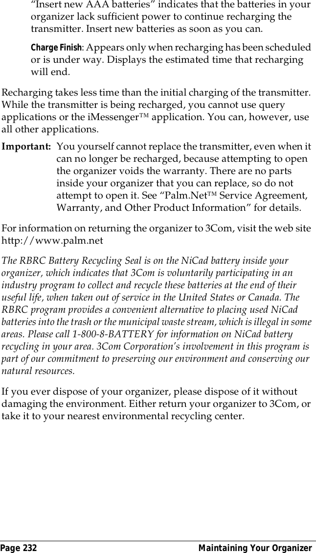 Page 232  Maintaining Your Organizer&ldquo;Insert new AAA batteries&rdquo; indicates that the batteries in your organizer lack sufficient power to continue recharging the transmitter. Insert new batteries as soon as you can.Charge Finish: Appears only when recharging has been scheduled or is under way. Displays the estimated time that recharging will end.Recharging takes less time than the initial charging of the transmitter. While the transmitter is being recharged, you cannot use query applications or the iMessenger&trade; application. You can, however, use all other applications.Important: You yourself cannot replace the transmitter, even when it can no longer be recharged, because attempting to open the organizer voids the warranty. There are no parts inside your organizer that you can replace, so do not attempt to open it. See &ldquo;Palm.Net&trade; Service Agreement, Warranty, and Other Product Information&rdquo; for details.For information on returning the organizer to 3Com, visit the web site http://www.palm.netThe RBRC Battery Recycling Seal is on the NiCad battery inside your organizer, which indicates that 3Com is voluntarily participating in an industry program to collect and recycle these batteries at the end of their useful life, when taken out of service in the United States or Canada. The RBRC program provides a convenient alternative to placing used NiCad batteries into the trash or the municipal waste stream, which is illegal in some areas. Please call 1-800-8-BATTERY for information on NiCad battery recycling in your area. 3Com Corporation&rsquo;s involvement in this program is part of our commitment to preserving our environment and conserving our natural resources.If you ever dispose of your organizer, please dispose of it without damaging the environment. Either return your organizer to 3Com, or take it to your nearest environmental recycling center. 