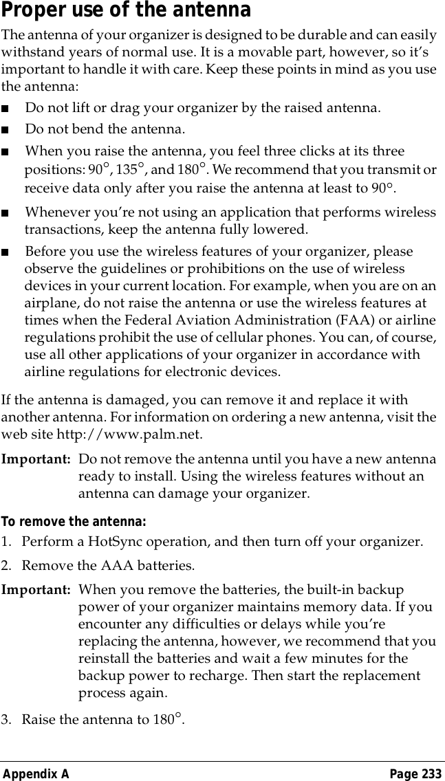 Appendix A Page 233Proper use of the antennaThe antenna of your organizer is designed to be durable and can easily withstand years of normal use. It is a movable part, however, so it&rsquo;s important to handle it with care. Keep these points in mind as you use the antenna:■Do not lift or drag your organizer by the raised antenna.■Do not bend the antenna.■When you raise the antenna, you feel three clicks at its three positions: 90&deg;, 135&deg;, and 180&deg;. We recommend that you transmit or receive data only after you raise the antenna at least to 90&deg;.■Whenever you&rsquo;re not using an application that performs wireless transactions, keep the antenna fully lowered.■Before you use the wireless features of your organizer, please observe the guidelines or prohibitions on the use of wireless devices in your current location. For example, when you are on an airplane, do not raise the antenna or use the wireless features at times when the Federal Aviation Administration (FAA) or airline regulations prohibit the use of cellular phones. You can, of course, use all other applications of your organizer in accordance with airline regulations for electronic devices.If the antenna is damaged, you can remove it and replace it with another antenna. For information on ordering a new antenna, visit the web site http://www.palm.net.Important: Do not remove the antenna until you have a new antenna ready to install. Using the wireless features without an antenna can damage your organizer.To remove the antenna:1. Perform a HotSync operation, and then turn off your organizer.2. Remove the AAA batteries.Important: When you remove the batteries, the built-in backup power of your organizer maintains memory data. If you encounter any difficulties or delays while you&rsquo;re replacing the antenna, however, we recommend that you reinstall the batteries and wait a few minutes for the backup power to recharge. Then start the replacement process again.3. Raise the antenna to 180&deg;.
