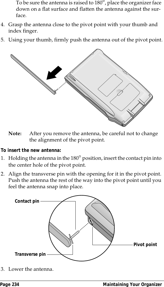 Page 234  Maintaining Your OrganizerTo be sure the antenna is raised to 180&deg;, place the organizer face down on a flat surface and flatten the antenna against the sur-face.4. Grasp the antenna close to the pivot point with your thumb and index finger.5. Using your thumb, firmly push the antenna out of the pivot point.Note: After you remove the antenna, be careful not to change the alignment of the pivot point.To insert the new antenna:1. Holding the antenna in the 180&deg; position, insert the contact pin into the center hole of the pivot point.2. Align the transverse pin with the opening for it in the pivot point. Push the antenna the rest of the way into the pivot point until you feel the antenna snap into place.3. Lower the antenna.Contact pinPivot pointTransverse pin