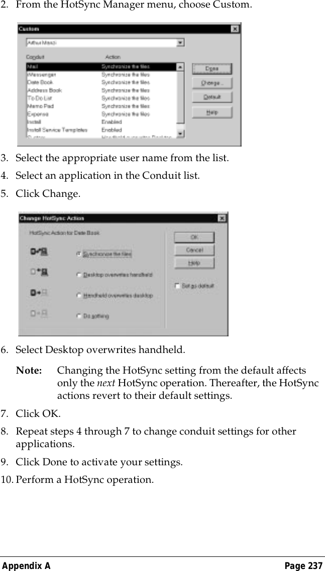 Appendix A Page 2372. From the HotSync Manager menu, choose Custom.3. Select the appropriate user name from the list.4. Select an application in the Conduit list.5. Click Change.6. Select Desktop overwrites handheld.Note: Changing the HotSync setting from the default affects only the next HotSync operation. Thereafter, the HotSync actions revert to their default settings. 7. Click OK.8. Repeat steps 4 through 7 to change conduit settings for other applications.9. Click Done to activate your settings.10.Perform a HotSync operation.