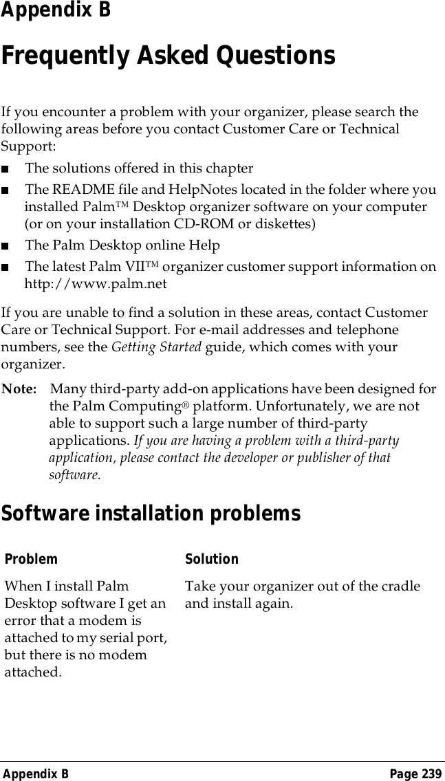 Appendix B Page 239Appendix BFrequently Asked QuestionsIf you encounter a problem with your organizer, please search the following areas before you contact Customer Care or Technical Support:■The solutions offered in this chapter■The README file and HelpNotes located in the folder where you installed Palm&trade; Desktop organizer software on your computer (or on your installation CD-ROM or diskettes) ■The Palm Desktop online Help■The latest Palm VII&trade; organizer customer support information on http://www.palm.netIf you are unable to find a solution in these areas, contact Customer Care or Technical Support. For e-mail addresses and telephone numbers, see the Getting Started guide, which comes with your organizer.Note: Many third-party add-on applications have been designed for the Palm Computing&reg; platform. Unfortunately, we are not able to support such a large number of third-party applications. If you are having a problem with a third-party application, please contact the developer or publisher of that software.Software installation problemsProblem SolutionWhen I install Palm Desktop software I get an error that a modem is attached to my serial port, but there is no modem attached.Take your organizer out of the cradle and install again.