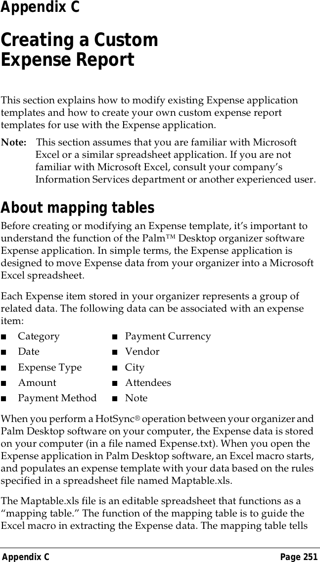 Appendix C Page 251Appendix CCreating a Custom Expense ReportThis section explains how to modify existing Expense application templates and how to create your own custom expense report templates for use with the Expense application.Note: This section assumes that you are familiar with Microsoft Excel or a similar spreadsheet application. If you are not familiar with Microsoft Excel, consult your company&rsquo;s Information Services department or another experienced user.About mapping tablesBefore creating or modifying an Expense template, it&rsquo;s important to understand the function of the Palm&trade; Desktop organizer software Expense application. In simple terms, the Expense application is designed to move Expense data from your organizer into a Microsoft Excel spreadsheet.Each Expense item stored in your organizer represents a group of related data. The following data can be associated with an expense item:■Category ■Payment Currency■Date ■Vendor■Expense Type ■City■Amount ■Attendees■Payment Method ■NoteWhen you perform a HotSync&reg; operation between your organizer and Palm Desktop software on your computer, the Expense data is stored on your computer (in a file named Expense.txt). When you open the Expense application in Palm Desktop software, an Excel macro starts, and populates an expense template with your data based on the rules specified in a spreadsheet file named Maptable.xls. The Maptable.xls file is an editable spreadsheet that functions as a &ldquo;mapping table.&rdquo; The function of the mapping table is to guide the Excel macro in extracting the Expense data. The mapping table tells 