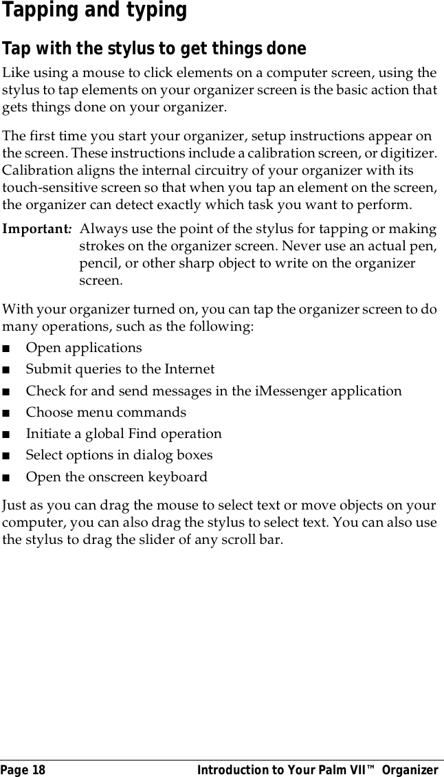 Page 18  Introduction to Your Palm VII&trade; OrganizerTapping and typingTap with the stylus to get things doneLike using a mouse to click elements on a computer screen, using the stylus to tap elements on your organizer screen is the basic action that gets things done on your organizer.The first time you start your organizer, setup instructions appear on the screen. These instructions include a calibration screen, or digitizer. Calibration aligns the internal circuitry of your organizer with its touch-sensitive screen so that when you tap an element on the screen, the organizer can detect exactly which task you want to perform.Important:Always use the point of the stylus for tapping or making strokes on the organizer screen. Never use an actual pen, pencil, or other sharp object to write on the organizer screen.With your organizer turned on, you can tap the organizer screen to do many operations, such as the following:■Open applications■Submit queries to the Internet■Check for and send messages in the iMessenger application■Choose menu commands■Initiate a global Find operation■Select options in dialog boxes■Open the onscreen keyboardJust as you can drag the mouse to select text or move objects on your computer, you can also drag the stylus to select text. You can also use the stylus to drag the slider of any scroll bar.
