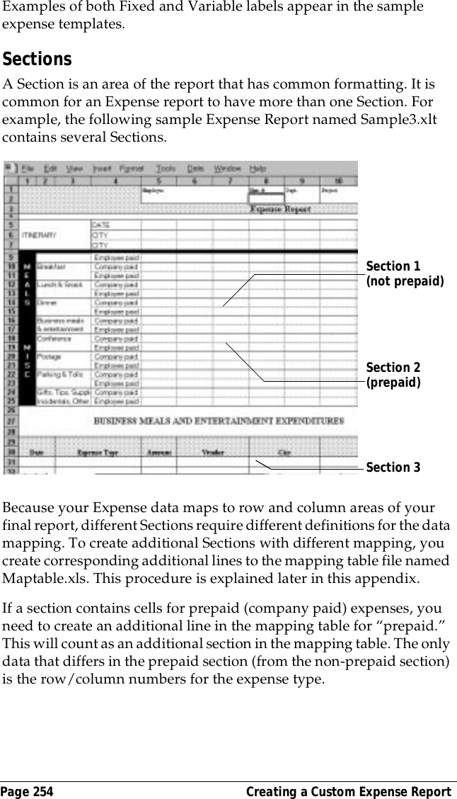Page 254  Creating a Custom Expense ReportExamples of both Fixed and Variable labels appear in the sample expense templates. SectionsA Section is an area of the report that has common formatting. It is common for an Expense report to have more than one Section. For example, the following sample Expense Report named Sample3.xlt contains several Sections.Because your Expense data maps to row and column areas of your final report, different Sections require different definitions for the data mapping. To create additional Sections with different mapping, you create corresponding additional lines to the mapping table file named Maptable.xls. This procedure is explained later in this appendix.If a section contains cells for prepaid (company paid) expenses, you need to create an additional line in the mapping table for &ldquo;prepaid.&rdquo; This will count as an additional section in the mapping table. The only data that differs in the prepaid section (from the non-prepaid section) is the row/column numbers for the expense type.Section 1 (not prepaid)Section 2 (prepaid)Section 3 