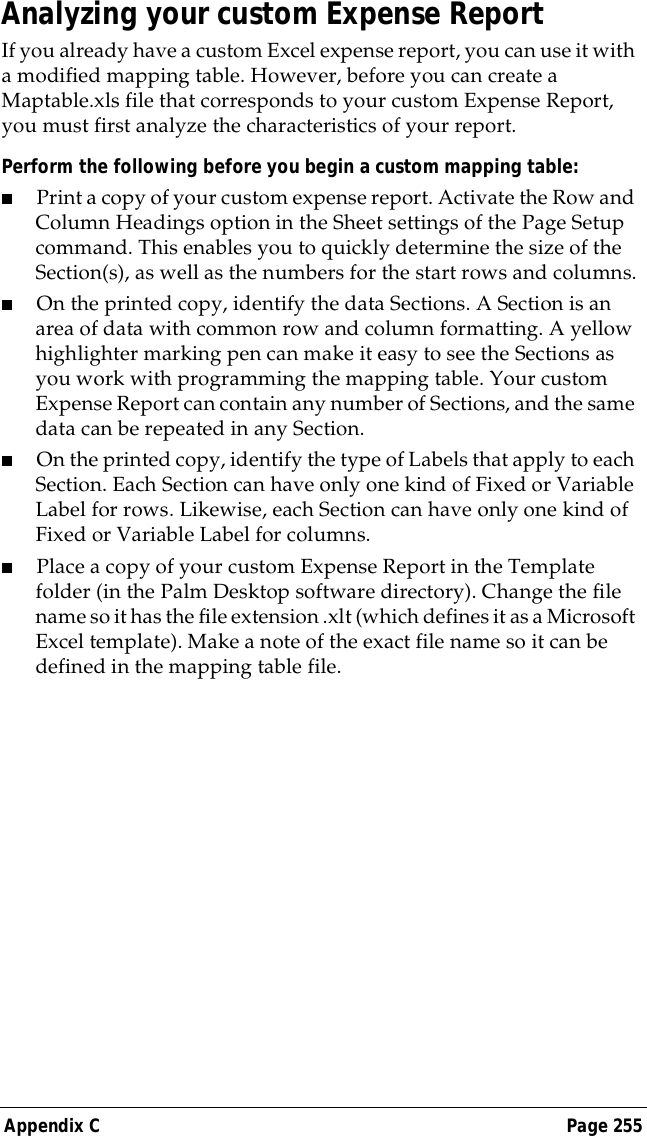 Appendix C Page 255Analyzing your custom Expense ReportIf you already have a custom Excel expense report, you can use it with a modified mapping table. However, before you can create a Maptable.xls file that corresponds to your custom Expense Report, you must first analyze the characteristics of your report. Perform the following before you begin a custom mapping table:■Print a copy of your custom expense report. Activate the Row and Column Headings option in the Sheet settings of the Page Setup command. This enables you to quickly determine the size of the Section(s), as well as the numbers for the start rows and columns.■On the printed copy, identify the data Sections. A Section is an area of data with common row and column formatting. A yellow highlighter marking pen can make it easy to see the Sections as you work with programming the mapping table. Your custom Expense Report can contain any number of Sections, and the same data can be repeated in any Section.■On the printed copy, identify the type of Labels that apply to each Section. Each Section can have only one kind of Fixed or Variable Label for rows. Likewise, each Section can have only one kind of Fixed or Variable Label for columns.■Place a copy of your custom Expense Report in the Template folder (in the Palm Desktop software directory). Change the file name so it has the file extension .xlt (which defines it as a Microsoft Excel template). Make a note of the exact file name so it can be defined in the mapping table file.