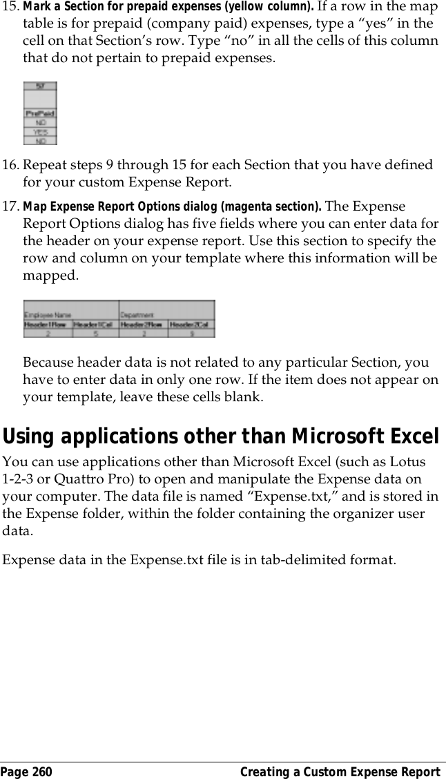 Page 260  Creating a Custom Expense Report15.Mark a Section for prepaid expenses (yellow column). If a row in the map table is for prepaid (company paid) expenses, type a &ldquo;yes&rdquo; in the cell on that Section&rsquo;s row. Type &ldquo;no&rdquo; in all the cells of this column that do not pertain to prepaid expenses.16.Repeat steps 9 through 15 for each Section that you have defined for your custom Expense Report. 17.Map Expense Report Options dialog (magenta section). The Expense Report Options dialog has five fields where you can enter data for the header on your expense report. Use this section to specify the row and column on your template where this information will be mapped. Because header data is not related to any particular Section, you have to enter data in only one row. If the item does not appear on your template, leave these cells blank.Using applications other than Microsoft ExcelYou can use applications other than Microsoft Excel (such as Lotus 1-2-3 or Quattro Pro) to open and manipulate the Expense data on your computer. The data file is named &ldquo;Expense.txt,&rdquo; and is stored in the Expense folder, within the folder containing the organizer user data.Expense data in the Expense.txt file is in tab-delimited format.