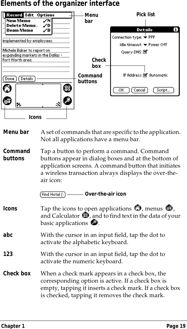 Chapter 1 Page 19Elements of the organizer interfaceMenu bar A set of commands that are specific to the application. Not all applications have a menu bar.Command buttons Tap a button to perform a command. Command buttons appear in dialog boxes and at the bottom of application screens. A command button that initiates a wireless transaction always displays the over-the-air icon:Icons Tap the icons to open applications  , menus  , and Calculator  , and to find text in the data of your basic applications .abc With the cursor in an input field, tap the dot to activate the alphabetic keyboard.123 With the cursor in an input field, tap the dot to activate the numeric keyboard.Check box When a check mark appears in a check box, the corresponding option is active. If a check box is empty, tapping it inserts a check mark. If a check box is checked, tapping it removes the check mark.Menu barCommand buttonsIconsPick listCheck boxOver-the-air icon