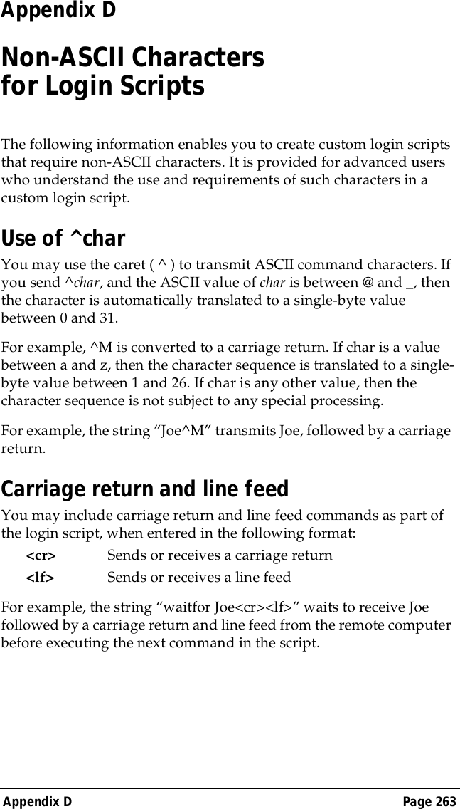 Appendix D Page 263Appendix DNon-ASCII Characters for Login ScriptsThe following information enables you to create custom login scripts that require non-ASCII characters. It is provided for advanced users who understand the use and requirements of such characters in a custom login script.Use of ^charYou may use the caret ( ^ ) to transmit ASCII command characters. If you send ^char, and the ASCII value of char is between @ and _, then the character is automatically translated to a single-byte value between 0 and 31. For example, ^M is converted to a carriage return. If char is a value between a and z, then the character sequence is translated to a single-byte value between 1 and 26. If char is any other value, then the character sequence is not subject to any special processing.For example, the string &ldquo;Joe^M&rdquo; transmits Joe, followed by a carriage return.Carriage return and line feedYou may include carriage return and line feed commands as part of the login script, when entered in the following format:<cr> Sends or receives a carriage return<lf> Sends or receives a line feedFor example, the string &ldquo;waitfor Joe<cr><lf>&rdquo; waits to receive Joe followed by a carriage return and line feed from the remote computer before executing the next command in the script.