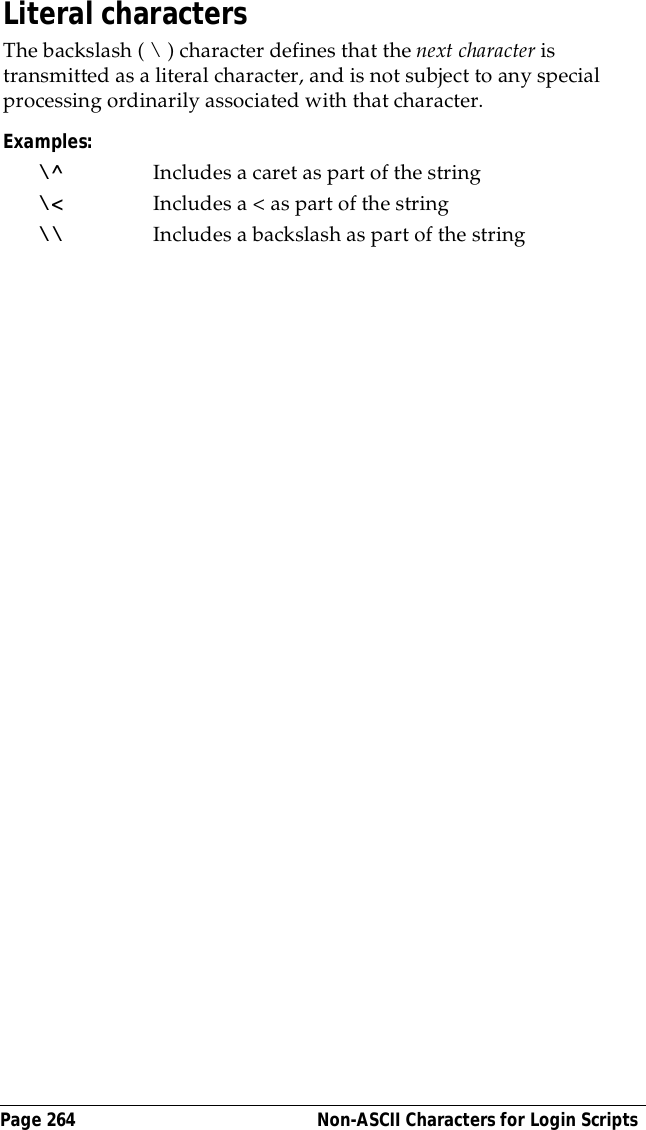 Page 264  Non-ASCII Characters for Login ScriptsLiteral charactersThe backslash ( \ ) character defines that the next character is transmitted as a literal character, and is not subject to any special processing ordinarily associated with that character. Examples:\^ Includes a caret as part of the string\< Includes a < as part of the string\\ Includes a backslash as part of the string
