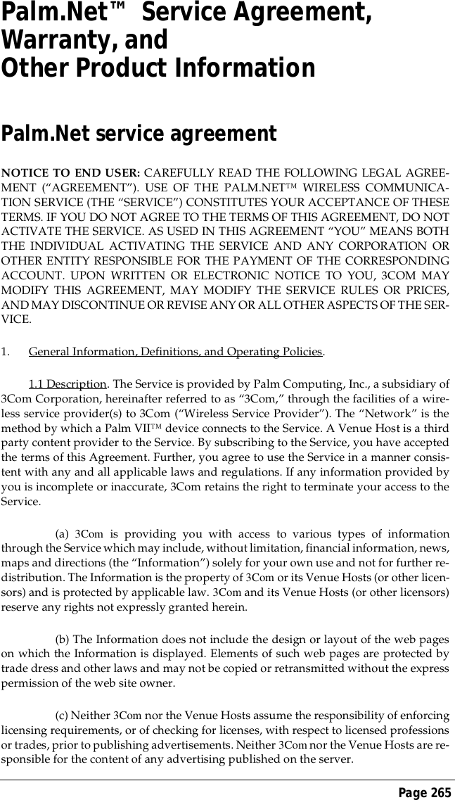 Page 265Palm.Net&trade; Service Agreement, Warranty, and Other Product InformationPalm.Net service agreementNOTICE TO END USER: CAREFULLY READ THE FOLLOWING LEGAL AGREE-MENT (&ldquo;AGREEMENT&rdquo;). USE OF THE PALM.NET&trade; WIRELESS COMMUNICA-TION SERVICE (THE &ldquo;SERVICE&rdquo;) CONSTITUTES YOUR ACCEPTANCE OF THESETERMS. IF YOU DO NOT AGREE TO THE TERMS OF THIS AGREEMENT, DO NOTACTIVATE THE SERVICE. AS USED IN THIS AGREEMENT &ldquo;YOU&rdquo; MEANS BOTHTHE INDIVIDUAL ACTIVATING THE SERVICE AND ANY CORPORATION OROTHER ENTITY RESPONSIBLE FOR THE PAYMENT OF THE CORRESPONDINGACCOUNT. UPON WRITTEN OR ELECTRONIC NOTICE TO YOU, 3COM MAYMODIFY THIS AGREEMENT, MAY MODIFY THE SERVICE RULES OR PRICES,AND MAY DISCONTINUE OR REVISE ANY OR ALL OTHER ASPECTS OF THE SER-VICE.1. General Information, Definitions, and Operating Policies.1.1 Description. The Service is provided by Palm Computing, Inc., a subsidiary of3Com Corporation, hereinafter referred to as &ldquo;3Com,&rdquo; through the facilities of a wire-less service provider(s) to 3Com (&ldquo;Wireless Service Provider&rdquo;). The &ldquo;Network&rdquo; is themethod by which a Palm VII&trade; device connects to the Service. A Venue Host is a thirdparty content provider to the Service. By subscribing to the Service, you have acceptedthe terms of this Agreement. Further, you agree to use the Service in a manner consis-tent with any and all applicable laws and regulations. If any information provided byyou is incomplete or inaccurate, 3Com retains the right to terminate your access to theService.(a) 3Com is providing you with access to various types of informationthrough the Service which may include, without limitation, financial information, news,maps and directions (the &ldquo;Information&rdquo;) solely for your own use and not for further re-distribution. The Information is the property of 3Com or its Venue Hosts (or other licen-sors) and is protected by applicable law. 3Com and its Venue Hosts (or other licensors)reserve any rights not expressly granted herein.(b) The Information does not include the design or layout of the web pageson which the Information is displayed. Elements of such web pages are protected bytrade dress and other laws and may not be copied or retransmitted without the expresspermission of the web site owner.(c) Neither 3Com nor the Venue Hosts assume the responsibility of enforcinglicensing requirements, or of checking for licenses, with respect to licensed professionsor trades, prior to publishing advertisements. Neither 3Com nor the Venue Hosts are re-sponsible for the content of any advertising published on the server.