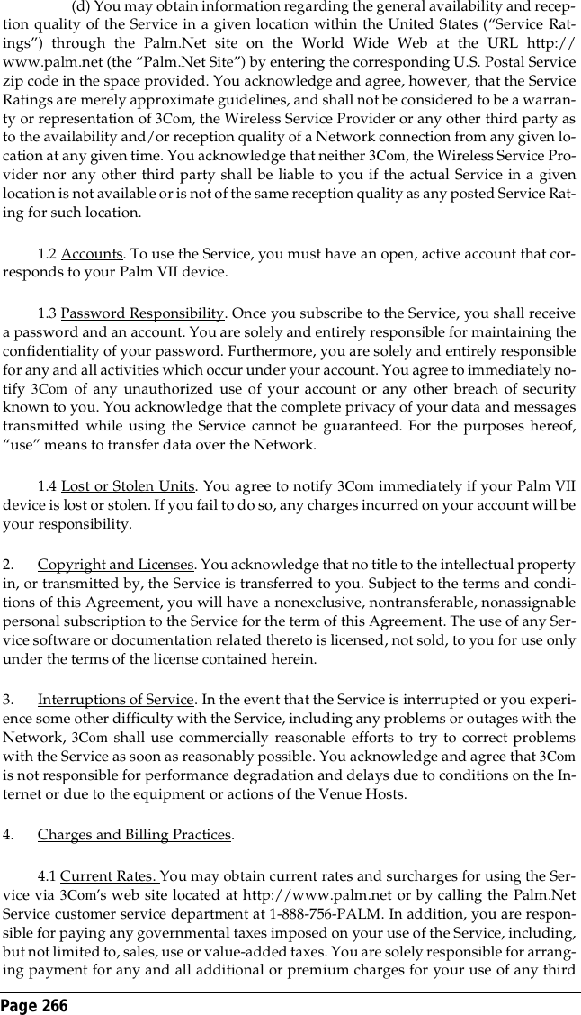 Page 266 (d) You may obtain information regarding the general availability and recep-tion quality of the Service in a given location within the United States (&ldquo;Service Rat-ings&rdquo;) through the Palm.Net site on the World Wide Web at the URL http://www.palm.net (the &ldquo;Palm.Net Site&rdquo;) by entering the corresponding U.S. Postal Servicezip code in the space provided. You acknowledge and agree, however, that the ServiceRatings are merely approximate guidelines, and shall not be considered to be a warran-ty or representation of 3Com, the Wireless Service Provider or any other third party asto the availability and/or reception quality of a Network connection from any given lo-cation at any given time. You acknowledge that neither 3Com, the Wireless Service Pro-vider nor any other third party shall be liable to you if the actual Service in a givenlocation is not available or is not of the same reception quality as any posted Service Rat-ing for such location.1.2 Accounts. To use the Service, you must have an open, active account that cor-responds to your Palm VII device.1.3 Password Responsibility. Once you subscribe to the Service, you shall receivea password and an account. You are solely and entirely responsible for maintaining theconfidentiality of your password. Furthermore, you are solely and entirely responsiblefor any and all activities which occur under your account. You agree to immediately no-tify 3Com of any unauthorized use of your account or any other breach of securityknown to you. You acknowledge that the complete privacy of your data and messagestransmitted while using the Service cannot be guaranteed. For the purposes hereof,&ldquo;use&rdquo; means to transfer data over the Network.1.4 Lost or Stolen Units. You agree to notify 3Com immediately if your Palm VIIdevice is lost or stolen. If you fail to do so, any charges incurred on your account will beyour responsibility.2. Copyright and Licenses. You acknowledge that no title to the intellectual propertyin, or transmitted by, the Service is transferred to you. Subject to the terms and condi-tions of this Agreement, you will have a nonexclusive, nontransferable, nonassignablepersonal subscription to the Service for the term of this Agreement. The use of any Ser-vice software or documentation related thereto is licensed, not sold, to you for use onlyunder the terms of the license contained herein. 3. Interruptions of Service. In the event that the Service is interrupted or you experi-ence some other difficulty with the Service, including any problems or outages with theNetwork, 3Com shall use commercially reasonable efforts to try to correct problemswith the Service as soon as reasonably possible. You acknowledge and agree that 3Comis not responsible for performance degradation and delays due to conditions on the In-ternet or due to the equipment or actions of the Venue Hosts.4. Charges and Billing Practices.4.1 Current Rates. You may obtain current rates and surcharges for using the Ser-vice via 3Com&rsquo;s web site located at http://www.palm.net or by calling the Palm.NetService customer service department at 1-888-756-PALM. In addition, you are respon-sible for paying any governmental taxes imposed on your use of the Service, including,but not limited to, sales, use or value-added taxes. You are solely responsible for arrang-ing payment for any and all additional or premium charges for your use of any third