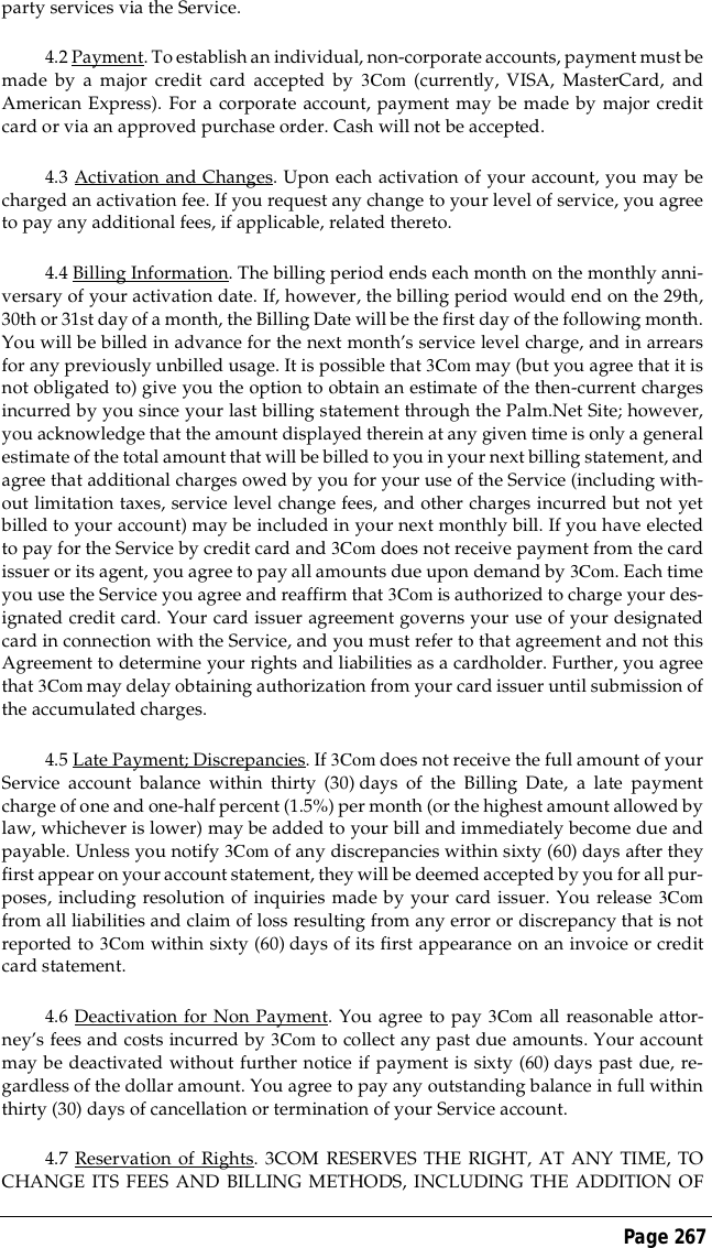 Page 267party services via the Service.4.2 Payment. To establish an individual, non-corporate accounts, payment must bemade by a major credit card accepted by 3Com (currently, VISA, MasterCard, andAmerican Express). For a corporate account, payment may be made by major creditcard or via an approved purchase order. Cash will not be accepted.4.3 Activation and Changes. Upon each activation of your account, you may becharged an activation fee. If you request any change to your level of service, you agreeto pay any additional fees, if applicable, related thereto.4.4 Billing Information. The billing period ends each month on the monthly anni-versary of your activation date. If, however, the billing period would end on the 29th,30th or 31st day of a month, the Billing Date will be the first day of the following month.You will be billed in advance for the next month&rsquo;s service level charge, and in arrearsfor any previously unbilled usage. It is possible that 3Com may (but you agree that it isnot obligated to) give you the option to obtain an estimate of the then-current chargesincurred by you since your last billing statement through the Palm.Net Site; however,you acknowledge that the amount displayed therein at any given time is only a generalestimate of the total amount that will be billed to you in your next billing statement, andagree that additional charges owed by you for your use of the Service (including with-out limitation taxes, service level change fees, and other charges incurred but not yetbilled to your account) may be included in your next monthly bill. If you have electedto pay for the Service by credit card and 3Com does not receive payment from the cardissuer or its agent, you agree to pay all amounts due upon demand by 3Com. Each timeyou use the Service you agree and reaffirm that 3Com is authorized to charge your des-ignated credit card. Your card issuer agreement governs your use of your designatedcard in connection with the Service, and you must refer to that agreement and not thisAgreement to determine your rights and liabilities as a cardholder. Further, you agreethat 3Com may delay obtaining authorization from your card issuer until submission ofthe accumulated charges.4.5 Late Payment; Discrepancies. If 3Com does not receive the full amount of yourService account balance within thirty (30) days of the Billing Date, a late paymentcharge of one and one-half percent (1.5%) per month (or the highest amount allowed bylaw, whichever is lower) may be added to your bill and immediately become due andpayable. Unless you notify 3Com of any discrepancies within sixty (60) days after theyfirst appear on your account statement, they will be deemed accepted by you for all pur-poses, including resolution of inquiries made by your card issuer. You release 3Comfrom all liabilities and claim of loss resulting from any error or discrepancy that is notreported to 3Com within sixty (60) days of its first appearance on an invoice or creditcard statement.4.6 Deactivation for Non Payment. You agree to pay 3Com all reasonable attor-ney&rsquo;s fees and costs incurred by 3Com to collect any past due amounts. Your accountmay be deactivated without further notice if payment is sixty (60) days past due, re-gardless of the dollar amount. You agree to pay any outstanding balance in full withinthirty (30) days of cancellation or termination of your Service account. 4.7 Reservation of Rights. 3COM RESERVES THE RIGHT, AT ANY TIME, TOCHANGE ITS FEES AND BILLING METHODS, INCLUDING THE ADDITION OF