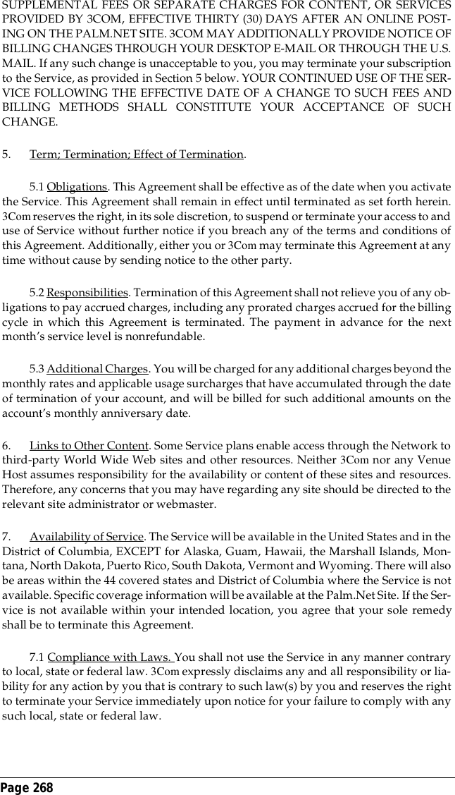 Page 268 SUPPLEMENTAL FEES OR SEPARATE CHARGES FOR CONTENT, OR SERVICESPROVIDED BY 3COM, EFFECTIVE THIRTY (30) DAYS AFTER AN ONLINE POST-ING ON THE PALM.NET SITE. 3COM MAY ADDITIONALLY PROVIDE NOTICE OFBILLING CHANGES THROUGH YOUR DESKTOP E-MAIL OR THROUGH THE U.S.MAIL. If any such change is unacceptable to you, you may terminate your subscriptionto the Service, as provided in Section 5 below. YOUR CONTINUED USE OF THE SER-VICE FOLLOWING THE EFFECTIVE DATE OF A CHANGE TO SUCH FEES ANDBILLING METHODS SHALL CONSTITUTE YOUR ACCEPTANCE OF SUCHCHANGE.5. Term; Termination; Effect of Termination. 5.1 Obligations. This Agreement shall be effective as of the date when you activatethe Service. This Agreement shall remain in effect until terminated as set forth herein.3Com reserves the right, in its sole discretion, to suspend or terminate your access to anduse of Service without further notice if you breach any of the terms and conditions ofthis Agreement. Additionally, either you or 3Com may terminate this Agreement at anytime without cause by sending notice to the other party.5.2 Responsibilities. Termination of this Agreement shall not relieve you of any ob-ligations to pay accrued charges, including any prorated charges accrued for the billingcycle in which this Agreement is terminated. The payment in advance for the nextmonth&rsquo;s service level is nonrefundable.5.3 Additional Charges. You will be charged for any additional charges beyond themonthly rates and applicable usage surcharges that have accumulated through the dateof termination of your account, and will be billed for such additional amounts on theaccount&rsquo;s monthly anniversary date.6. Links to Other Content. Some Service plans enable access through the Network tothird-party World Wide Web sites and other resources. Neither 3Com nor any VenueHost assumes responsibility for the availability or content of these sites and resources.Therefore, any concerns that you may have regarding any site should be directed to therelevant site administrator or webmaster.7. Availability of Service. The Service will be available in the United States and in theDistrict of Columbia, EXCEPT for Alaska, Guam, Hawaii, the Marshall Islands, Mon-tana, North Dakota, Puerto Rico, South Dakota, Vermont and Wyoming. There will alsobe areas within the 44 covered states and District of Columbia where the Service is notavailable. Specific coverage information will be available at the Palm.Net Site. If the Ser-vice is not available within your intended location, you agree that your sole remedyshall be to terminate this Agreement.7.1 Compliance with Laws. You shall not use the Service in any manner contraryto local, state or federal law. 3Com expressly disclaims any and all responsibility or lia-bility for any action by you that is contrary to such law(s) by you and reserves the rightto terminate your Service immediately upon notice for your failure to comply with anysuch local, state or federal law.