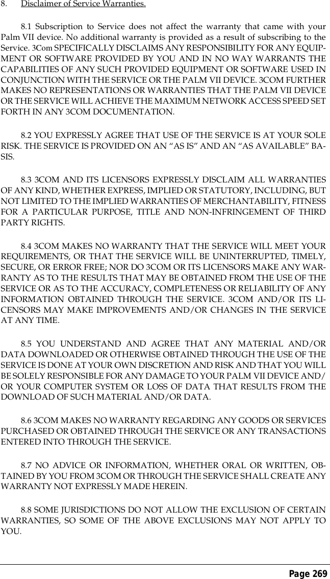 Page 2698. Disclaimer of Service Warranties.8.1 Subscription to Service does not affect the warranty that came with yourPalm VII device. No additional warranty is provided as a result of subscribing to theService. 3Com SPECIFICALLY DISCLAIMS ANY RESPONSIBILITY FOR ANY EQUIP-MENT OR SOFTWARE PROVIDED BY YOU AND IN NO WAY WARRANTS THECAPABILITIES OF ANY SUCH PROVIDED EQUIPMENT OR SOFTWARE USED INCONJUNCTION WITH THE SERVICE OR THE PALM VII DEVICE. 3COM FURTHERMAKES NO REPRESENTATIONS OR WARRANTIES THAT THE PALM VII DEVICEOR THE SERVICE WILL ACHIEVE THE MAXIMUM NETWORK ACCESS SPEED SETFORTH IN ANY 3COM DOCUMENTATION.8.2 YOU EXPRESSLY AGREE THAT USE OF THE SERVICE IS AT YOUR SOLERISK. THE SERVICE IS PROVIDED ON AN &ldquo;AS IS&rdquo; AND AN &ldquo;AS AVAILABLE&rdquo; BA-SIS.8.3 3COM AND ITS LICENSORS EXPRESSLY DISCLAIM ALL WARRANTIESOF ANY KIND, WHETHER EXPRESS, IMPLIED OR STATUTORY, INCLUDING, BUTNOT LIMITED TO THE IMPLIED WARRANTIES OF MERCHANTABILITY, FITNESSFOR A PARTICULAR PURPOSE, TITLE AND NON-INFRINGEMENT OF THIRDPARTY RIGHTS.8.4 3COM MAKES NO WARRANTY THAT THE SERVICE WILL MEET YOURREQUIREMENTS, OR THAT THE SERVICE WILL BE UNINTERRUPTED, TIMELY,SECURE, OR ERROR FREE; NOR DO 3COM OR ITS LICENSORS MAKE ANY WAR-RANTY AS TO THE RESULTS THAT MAY BE OBTAINED FROM THE USE OF THESERVICE OR AS TO THE ACCURACY, COMPLETENESS OR RELIABILITY OF ANYINFORMATION OBTAINED THROUGH THE SERVICE. 3COM AND/OR ITS LI-CENSORS MAY MAKE IMPROVEMENTS AND/OR CHANGES IN THE SERVICEAT ANY TIME.8.5 YOU UNDERSTAND AND AGREE THAT ANY MATERIAL AND/ORDATA DOWNLOADED OR OTHERWISE OBTAINED THROUGH THE USE OF THESERVICE IS DONE AT YOUR OWN DISCRETION AND RISK AND THAT YOU WILLBE SOLELY RESPONSIBLE FOR ANY DAMAGE TO YOUR PALM VII DEVICE AND/OR YOUR COMPUTER SYSTEM OR LOSS OF DATA THAT RESULTS FROM THEDOWNLOAD OF SUCH MATERIAL AND/OR DATA.8.6 3COM MAKES NO WARRANTY REGARDING ANY GOODS OR SERVICESPURCHASED OR OBTAINED THROUGH THE SERVICE OR ANY TRANSACTIONSENTERED INTO THROUGH THE SERVICE.8.7 NO ADVICE OR INFORMATION, WHETHER ORAL OR WRITTEN, OB-TAINED BY YOU FROM 3COM OR THROUGH THE SERVICE SHALL CREATE ANYWARRANTY NOT EXPRESSLY MADE HEREIN.8.8 SOME JURISDICTIONS DO NOT ALLOW THE EXCLUSION OF CERTAINWARRANTIES, SO SOME OF THE ABOVE EXCLUSIONS MAY NOT APPLY TOYOU.
