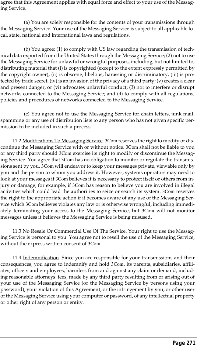 Page 271agree that this Agreement applies with equal force and effect to your use of the Messag-ing Service.(a) You are solely responsible for the contents of your transmissions throughthe Messaging Service. Your use of the Messaging Service is subject to all applicable lo-cal, state, national and international laws and regulations.(b) You agree: (1) to comply with US law regarding the transmission of tech-nical data exported from the United States through the Messaging Service; (2) not to usethe Messaging Service for unlawful or wrongful purposes, including, but not limited to,distributing material that (i) is copyrighted (except to the extent expressly permitted bythe copyright owner), (ii) is obscene, libelous, harassing or discriminatory, (iii) is pro-tected by trade secret, (iv) is an invasion of the privacy of a third party; (v) creates a clearand present danger, or (vi) advocates unlawful conduct; (3) not to interfere or disruptnetworks connected to the Messaging Service; and (4) to comply with all regulations,policies and procedures of networks connected to the Messaging Service.(c) You agree not to use the Messaging Service for chain letters, junk mail,spamming or any use of distribution lists to any person who has not given specific per-mission to be included in such a process.11.2 Modifications To Messaging Service. 3Com reserves the right to modify or dis-continue the Messaging Service with or without notice. 3Com shall not be liable to youor any third party should 3Com exercise its right to modify or discontinue the Messag-ing Service. You agree that 3Com has no obligation to monitor or regulate the transmis-sions sent by you. 3Com will endeavor to keep your messages private, viewable only byyou and the person to whom you address it. However, systems operators may need tolook at your messages if 3Com believes it is necessary to protect itself or others from in-jury or damage; for example, if 3Com has reason to believe you are involved in illegalactivities which could lead the authorities to seize or search its system. 3Com reservesthe right to the appropriate action if it becomes aware of any use of the Messaging Ser-vice which 3Com believes violates any law or is otherwise wrongful, including immedi-ately terminating your access to the Messaging Service, but 3Com will not monitormessages unless it believes the Messaging Service is being misused.11.3 No Resale Or Commercial Use Of The Service. Your right to use the Messag-ing Service is personal to you. You agree not to resell the use of the Messaging Service,without the express written consent of 3Com. 11.4 Indemnification. Since you are responsible for your transmissions and theirconsequences, you agree to indemnify and hold 3Com, its parents, subsidiaries, affili-ates, officers and employees, harmless from and against any claim or demand, includ-ing reasonable attorneys' fees, made by any third party resulting from or arising out ofyour use of the Messaging Service (or the Messaging Service by persons using yourpassword), your violation of this Agreement, or the infringement by you, or other userof the Messaging Service using your computer or password, of any intellectual propertyor other right of any person or entity.