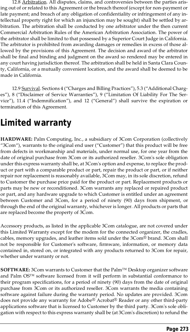 Page 27312.8 Arbitration. All disputes, claims, and controversies between the parties aris-ing out of or related to this Agreement or the breach thereof (except for non-payment orlate payment; and breach of any obligation of confidentiality or infringement of any in-tellectual property right for which an injunction may be sought) shall be settled by ar-bitration. The arbitration shall be conducted by one arbitrator under the then currentCommercial Arbitration Rules of the American Arbitration Association. The power ofthe arbitrator shall be limited to that possessed by a Superior Court Judge in California.The arbitrator is prohibited from awarding damages or remedies in excess of those al-lowed by the provisions of this Agreement. The decision and award of the arbitratorshall be final and binding and judgment on the award so rendered may be entered inany court having jurisdiction thereof. The arbitration shall be held in Santa Clara Coun-ty, California, or a mutually convenient location, and the award shall be deemed to bemade in California.12.9 Survival. Sections 4 (&ldquo;Charges and Billing Practices&rdquo;), 5.3 (&ldquo;Additional Charg-es&rdquo;), 8 (&ldquo;Disclaimer of Service Warranties&rdquo;), 9 (&ldquo;Limitation Of Liability For The Ser-vice&rdquo;), 11.4 (&ldquo;Indemnification&rdquo;), and 12 (&ldquo;General&rdquo;) shall survive the expiration ortermination of this Agreement.Limited warrantyHARDWARE: Palm Computing, Inc., a subsidiary of 3Com Corporation (collectively&ldquo;3Com&ldquo;), warrants to the original end user (&ldquo;Customer&rdquo;) that this product will be freefrom defects in workmanship and materials, under normal use, for one year from thedate of original purchase from 3Com or its authorized reseller. 3Com's sole obligationunder this express warranty shall be, at 3Com's option and expense, to replace the prod-uct or part with a comparable product or part, repair the product or part, or if neitherrepair nor replacement is reasonably available, 3Com may, in its sole discretion, refundto Customer the purchase price paid for the product or part. Replacement products orparts may be new or reconditioned. 3Com warrants any replaced or repaired productor part, and any hardware upgrade to which Customer is entitled under an agreementbetween Customer and 3Com, for a period of ninety (90) days from shipment, orthrough the end of the original warranty, whichever is longer. All products or parts thatare replaced become the property of 3Com.Accessory products, as listed in the applicable 3Com catalogue, are not covered underthis Limited Warranty except for the modem for the connected organizer, the cradles,cables, memory upgrades, and leather items sold under the 3Com&reg; brand. 3Com shallnot be responsible for Customer's software, firmware, information, or memory datacontained in, stored on, or integrated with any products returned to 3Com for repair,whether under warranty or not.SOFTWARE: 3Com warrants to Customer that the Palm&trade; Desktop organizer softwareand Palm OS&trade; software licensed from it will perform in substantial conformance totheir program specifications, for a period of ninety (90) days from the date of originalpurchase from 3Com or its authorized reseller. 3Com warrants the media containingsoftware against failure during the warranty period. No updates are provided. 3Comdoes not provide any warranty for Adobe&reg; Acrobat&reg; Reader or any other third-partyapplications software that is licensed to Customer by the third party. 3Com's sole obli-gation with respect to this express warranty shall be (at 3Com's discretion) to refund the
