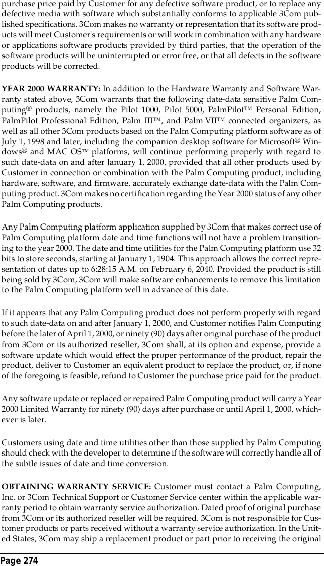 Page 274 purchase price paid by Customer for any defective software product, or to replace anydefective media with software which substantially conforms to applicable 3Com pub-lished specifications. 3Com makes no warranty or representation that its software prod-ucts will meet Customer's requirements or will work in combination with any hardwareor applications software products provided by third parties, that the operation of thesoftware products will be uninterrupted or error free, or that all defects in the softwareproducts will be corrected.YEAR 2000 WARRANTY: In addition to the Hardware Warranty and Software War-ranty stated above, 3Com warrants that the following date-data sensitive Palm Com-puting&reg; products, namely the Pilot 1000, Pilot 5000, PalmPilot&trade; Personal Edition,PalmPilot Professional Edition, Palm III&trade;, and Palm VII&trade; connected organizers, aswell as all other 3Com products based on the Palm Computing platform software as ofJuly 1, 1998 and later, including the companion desktop software for Microsoft&reg; Win-dows&reg; and MAC OS&trade; platforms, will continue performing properly with regard tosuch date-data on and after January 1, 2000, provided that all other products used byCustomer in connection or combination with the Palm Computing product, includinghardware, software, and firmware, accurately exchange date-data with the Palm Com-puting product. 3Com makes no certification regarding the Year 2000 status of any otherPalm Computing products.Any Palm Computing platform application supplied by 3Com that makes correct use ofPalm Computing platform date and time functions will not have a problem transition-ing to the year 2000. The date and time utilities for the Palm Computing platform use 32bits to store seconds, starting at January 1, 1904. This approach allows the correct repre-sentation of dates up to 6:28:15 A.M. on February 6, 2040. Provided the product is stillbeing sold by 3Com, 3Com will make software enhancements to remove this limitationto the Palm Computing platform well in advance of this date.If it appears that any Palm Computing product does not perform properly with regardto such date-data on and after January 1, 2000, and Customer notifies Palm Computingbefore the later of April 1, 2000, or ninety (90) days after original purchase of the productfrom 3Com or its authorized reseller, 3Com shall, at its option and expense, provide asoftware update which would effect the proper performance of the product, repair theproduct, deliver to Customer an equivalent product to replace the product, or, if noneof the foregoing is feasible, refund to Customer the purchase price paid for the product.Any software update or replaced or repaired Palm Computing product will carry a Year2000 Limited Warranty for ninety (90) days after purchase or until April 1, 2000, which-ever is later.Customers using date and time utilities other than those supplied by Palm Computingshould check with the developer to determine if the software will correctly handle all ofthe subtle issues of date and time conversion.OBTAINING WARRANTY SERVICE: Customer must contact a Palm Computing,Inc. or 3Com Technical Support or Customer Service center within the applicable war-ranty period to obtain warranty service authorization. Dated proof of original purchasefrom 3Com or its authorized reseller will be required. 3Com is not responsible for Cus-tomer products or parts received without a warranty service authorization. In the Unit-ed States, 3Com may ship a replacement product or part prior to receiving the original