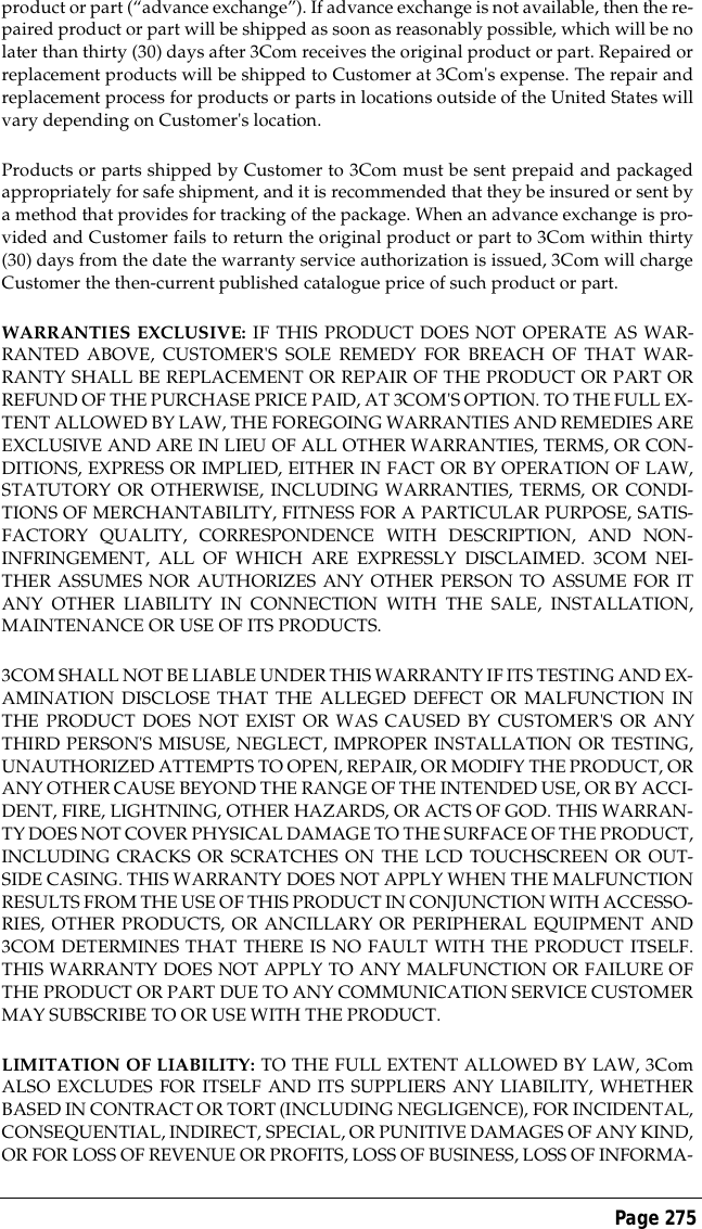 Page 275product or part (&ldquo;advance exchange&rdquo;). If advance exchange is not available, then the re-paired product or part will be shipped as soon as reasonably possible, which will be nolater than thirty (30) days after 3Com receives the original product or part. Repaired orreplacement products will be shipped to Customer at 3Com's expense. The repair andreplacement process for products or parts in locations outside of the United States willvary depending on Customer's location.Products or parts shipped by Customer to 3Com must be sent prepaid and packagedappropriately for safe shipment, and it is recommended that they be insured or sent bya method that provides for tracking of the package. When an advance exchange is pro-vided and Customer fails to return the original product or part to 3Com within thirty(30) days from the date the warranty service authorization is issued, 3Com will chargeCustomer the then-current published catalogue price of such product or part.WARRANTIES EXCLUSIVE: IF THIS PRODUCT DOES NOT OPERATE AS WAR-RANTED ABOVE, CUSTOMER'S SOLE REMEDY FOR BREACH OF THAT WAR-RANTY SHALL BE REPLACEMENT OR REPAIR OF THE PRODUCT OR PART ORREFUND OF THE PURCHASE PRICE PAID, AT 3COM'S OPTION. TO THE FULL EX-TENT ALLOWED BY LAW, THE FOREGOING WARRANTIES AND REMEDIES AREEXCLUSIVE AND ARE IN LIEU OF ALL OTHER WARRANTIES, TERMS, OR CON-DITIONS, EXPRESS OR IMPLIED, EITHER IN FACT OR BY OPERATION OF LAW,STATUTORY OR OTHERWISE, INCLUDING WARRANTIES, TERMS, OR CONDI-TIONS OF MERCHANTABILITY, FITNESS FOR A PARTICULAR PURPOSE, SATIS-FACTORY QUALITY, CORRESPONDENCE WITH DESCRIPTION, AND NON-INFRINGEMENT, ALL OF WHICH ARE EXPRESSLY DISCLAIMED. 3COM NEI-THER ASSUMES NOR AUTHORIZES ANY OTHER PERSON TO ASSUME FOR ITANY OTHER LIABILITY IN CONNECTION WITH THE SALE, INSTALLATION,MAINTENANCE OR USE OF ITS PRODUCTS.3COM SHALL NOT BE LIABLE UNDER THIS WARRANTY IF ITS TESTING AND EX-AMINATION DISCLOSE THAT THE ALLEGED DEFECT OR MALFUNCTION INTHE PRODUCT DOES NOT EXIST OR WAS CAUSED BY CUSTOMER'S OR ANYTHIRD PERSON'S MISUSE, NEGLECT, IMPROPER INSTALLATION OR TESTING,UNAUTHORIZED ATTEMPTS TO OPEN, REPAIR, OR MODIFY THE PRODUCT, ORANY OTHER CAUSE BEYOND THE RANGE OF THE INTENDED USE, OR BY ACCI-DENT, FIRE, LIGHTNING, OTHER HAZARDS, OR ACTS OF GOD. THIS WARRAN-TY DOES NOT COVER PHYSICAL DAMAGE TO THE SURFACE OF THE PRODUCT,INCLUDING CRACKS OR SCRATCHES ON THE LCD TOUCHSCREEN OR OUT-SIDE CASING. THIS WARRANTY DOES NOT APPLY WHEN THE MALFUNCTIONRESULTS FROM THE USE OF THIS PRODUCT IN CONJUNCTION WITH ACCESSO-RIES, OTHER PRODUCTS, OR ANCILLARY OR PERIPHERAL EQUIPMENT AND3COM DETERMINES THAT THERE IS NO FAULT WITH THE PRODUCT ITSELF.THIS WARRANTY DOES NOT APPLY TO ANY MALFUNCTION OR FAILURE OFTHE PRODUCT OR PART DUE TO ANY COMMUNICATION SERVICE CUSTOMERMAY SUBSCRIBE TO OR USE WITH THE PRODUCT.LIMITATION OF LIABILITY: TO THE FULL EXTENT ALLOWED BY LAW, 3ComALSO EXCLUDES FOR ITSELF AND ITS SUPPLIERS ANY LIABILITY, WHETHERBASED IN CONTRACT OR TORT (INCLUDING NEGLIGENCE), FOR INCIDENTAL,CONSEQUENTIAL, INDIRECT, SPECIAL, OR PUNITIVE DAMAGES OF ANY KIND,OR FOR LOSS OF REVENUE OR PROFITS, LOSS OF BUSINESS, LOSS OF INFORMA-