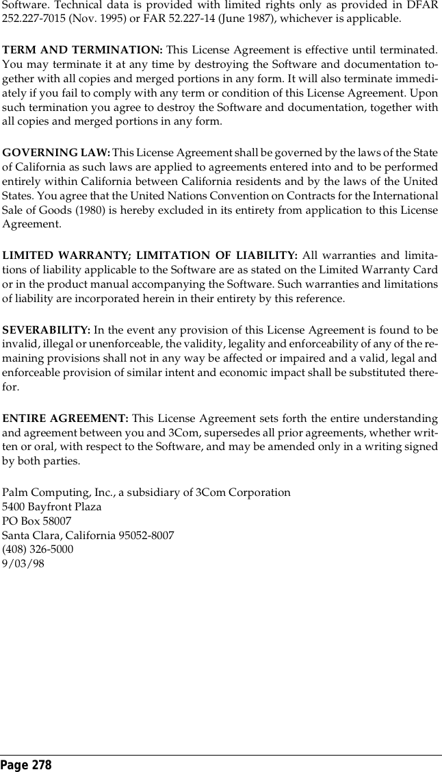 Page 278 Software. Technical data is provided with limited rights only as provided in DFAR252.227-7015 (Nov. 1995) or FAR 52.227-14 (June 1987), whichever is applicable.TERM AND TERMINATION: This License Agreement is effective until terminated.You may terminate it at any time by destroying the Software and documentation to-gether with all copies and merged portions in any form. It will also terminate immedi-ately if you fail to comply with any term or condition of this License Agreement. Uponsuch termination you agree to destroy the Software and documentation, together withall copies and merged portions in any form.GOVERNING LAW: This License Agreement shall be governed by the laws of the Stateof California as such laws are applied to agreements entered into and to be performedentirely within California between California residents and by the laws of the UnitedStates. You agree that the United Nations Convention on Contracts for the InternationalSale of Goods (1980) is hereby excluded in its entirety from application to this LicenseAgreement.LIMITED WARRANTY; LIMITATION OF LIABILITY: All warranties and limita-tions of liability applicable to the Software are as stated on the Limited Warranty Cardor in the product manual accompanying the Software. Such warranties and limitationsof liability are incorporated herein in their entirety by this reference.SEVERABILITY: In the event any provision of this License Agreement is found to beinvalid, illegal or unenforceable, the validity, legality and enforceability of any of the re-maining provisions shall not in any way be affected or impaired and a valid, legal andenforceable provision of similar intent and economic impact shall be substituted there-for.ENTIRE AGREEMENT: This License Agreement sets forth the entire understandingand agreement between you and 3Com, supersedes all prior agreements, whether writ-ten or oral, with respect to the Software, and may be amended only in a writing signedby both parties.Palm Computing, Inc., a subsidiary of 3Com Corporation5400 Bayfront PlazaPO Box 58007Santa Clara, California 95052-8007(408) 326-50009/03/98