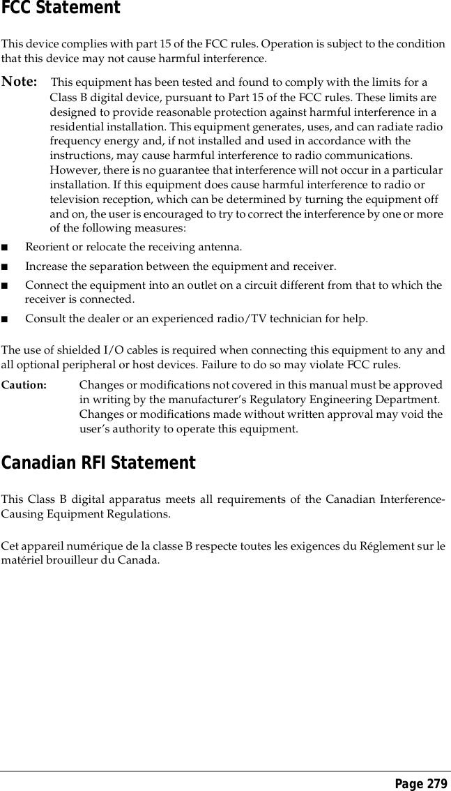 Page 279FCC StatementThis device complies with part 15 of the FCC rules. Operation is subject to the conditionthat this device may not cause harmful interference.Note: This equipment has been tested and found to comply with the limits for a Class B digital device, pursuant to Part 15 of the FCC rules. These limits are designed to provide reasonable protection against harmful interference in a residential installation. This equipment generates, uses, and can radiate radio frequency energy and, if not installed and used in accordance with the instructions, may cause harmful interference to radio communications. However, there is no guarantee that interference will not occur in a particular installation. If this equipment does cause harmful interference to radio or television reception, which can be determined by turning the equipment off and on, the user is encouraged to try to correct the interference by one or more of the following measures:■Reorient or relocate the receiving antenna.■Increase the separation between the equipment and receiver.■Connect the equipment into an outlet on a circuit different from that to which the receiver is connected.■Consult the dealer or an experienced radio/TV technician for help.The use of shielded I/O cables is required when connecting this equipment to any andall optional peripheral or host devices. Failure to do so may violate FCC rules.Caution: Changes or modifications not covered in this manual must be approved in writing by the manufacturer&rsquo;s Regulatory Engineering Department. Changes or modifications made without written approval may void the user&rsquo;s authority to operate this equipment.Canadian RFI StatementThis Class B digital apparatus meets all requirements of the Canadian Interference-Causing Equipment Regulations.Cet appareil num&eacute;rique de la classe B respecte toutes les exigences du R&eacute;glement sur lemat&eacute;riel brouilleur du Canada.