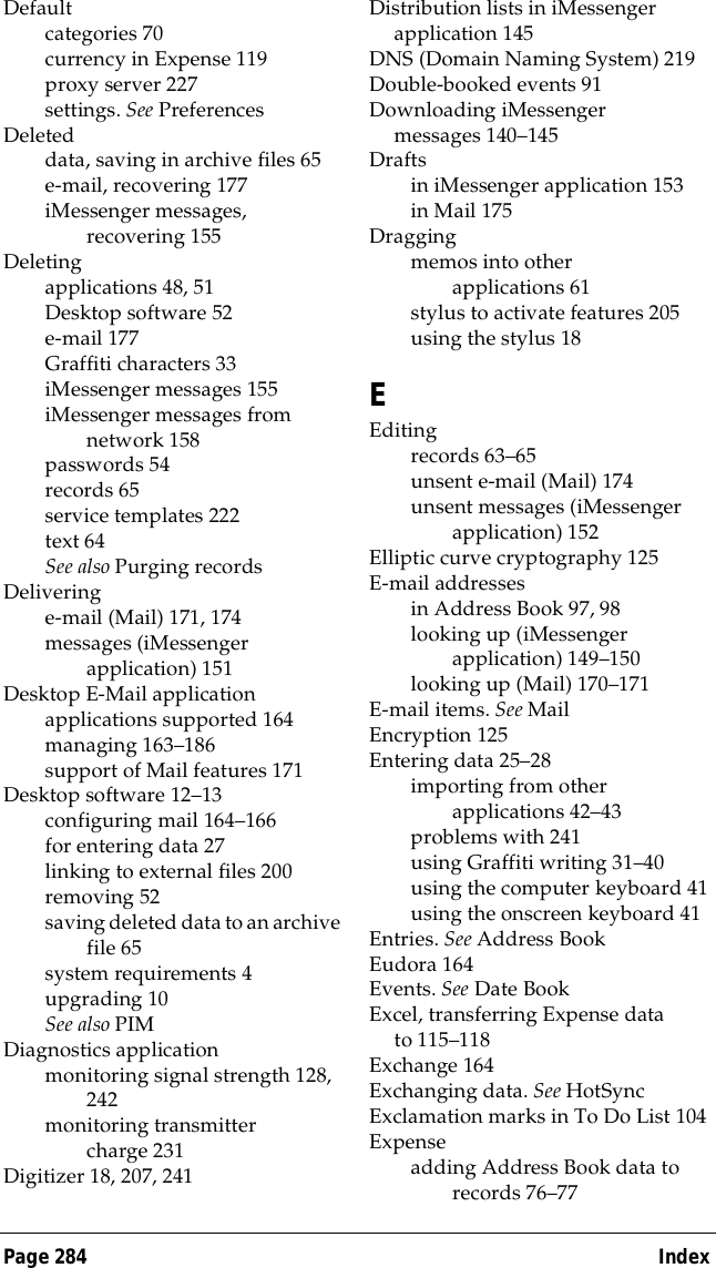 Page 284  IndexDefaultcategories 70currency in Expense 119proxy server 227settings. See PreferencesDeleteddata, saving in archive files 65e-mail, recovering 177iMessenger messages, recovering 155Deletingapplications 48, 51Desktop software 52e-mail 177Graffiti characters 33iMessenger messages 155iMessenger messages from network 158passwords 54records 65service templates 222text 64See also Purging recordsDeliveringe-mail (Mail) 171, 174messages (iMessenger application) 151Desktop E-Mail applicationapplications supported 164managing 163&ndash;186support of Mail features 171Desktop software 12&ndash;13configuring mail 164&ndash;166for entering data 27linking to external files 200removing 52saving deleted data to an archive file 65system requirements 4upgrading 10See also PIMDiagnostics applicationmonitoring signal strength 128, 242monitoring transmitter charge 231Digitizer 18, 207, 241Distribution lists in iMessenger application 145DNS (Domain Naming System)219Double-booked events 91Downloading iMessenger messages 140&ndash;145Draftsin iMessenger application 153in Mail 175Draggingmemos into other applications 61stylus to activate features 205using the stylus 18EEditingrecords 63&ndash;65unsent e-mail (Mail) 174unsent messages (iMessenger application) 152Elliptic curve cryptography 125E-mail addressesin Address Book 97, 98looking up (iMessenger application) 149&ndash;150looking up (Mail) 170&ndash;171E-mail items. See MailEncryption 125Entering data 25&ndash;28importing from other applications 42&ndash;43problems with 241using Graffiti writing 31&ndash;40using the computer keyboard 41using the onscreen keyboard 41Entries. See Address BookEudora 164Events. See Date BookExcel, transferring Expense data to 115&ndash;118Exchange 164Exchanging data. See HotSyncExclamation marks in To Do List 104Expenseadding Address Book data to records 76&ndash;77