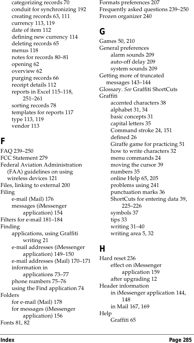 Index Page 285categorizing records 70conduit for synchronizing 192creating records 63, 111currency 113, 119date of item 112defining new currency 114deleting records 65menus 118notes for records 80&ndash;81opening 62overview 62purging records 66receipt details 112reports in Excel 115&ndash;118, 251&ndash;261sorting records 78templates for reports 117type 113, 119vendor 113FFAQ 239&ndash;250FCC Statement 279Federal Aviation Administration (FAA) guidelines on using wireless devices 121Files, linking to external 200Filinge-mail (Mail) 176messages (iMessenger application) 154Filters for e-mail 181&ndash;184Findingapplications, using Graffiti writing 21e-mail addresses (iMessenger application) 149&ndash;150e-mail addresses (Mail) 170&ndash;171information in applications 73&ndash;77phone numbers 75&ndash;76using the Find application 74Foldersfor e-mail (Mail) 178for messages (iMessenger application) 156Fonts 81, 82Formats preferences 207Frequently asked questions 239&ndash;250Frozen organizer 240GGames 50, 210General preferencesalarm sounds 209auto-off delay 209system sounds 209Getting more of truncated messages 143&ndash;144Glossary. See Graffiti ShortCutsGraffitiaccented characters 38alphabet 31, 34basic concepts 31capital letters 35Command stroke 24, 151defined 26Giraffe game for practicing 51how to write characters 32menu commands 24moving the cursor 39numbers 35online Help 65, 205problems using 241punctuation marks 36ShortCuts for entering data 39, 225&ndash;226symbols 37tips 33writing 31&ndash;40writing area 5, 32HHard reset 236effect on iMessenger application 159after upgrading 12Header informationin iMessenger application 144, 148in Mail 167, 169HelpGraffiti 65