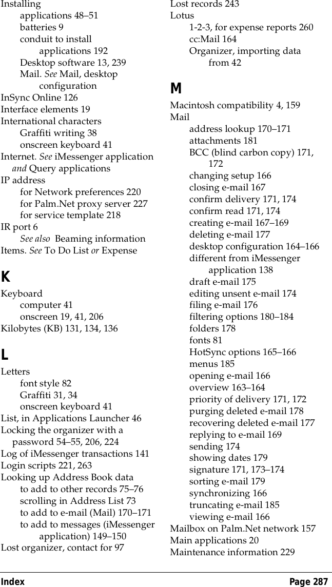 Index Page 287Installingapplications 48&ndash;51batteries 9conduit to install applications 192Desktop software 13, 239Mail. See Mail, desktop configurationInSync Online 126Interface elements 19International charactersGraffiti writing 38onscreen keyboard 41Internet. See iMessenger application and Query applicationsIP addressfor Network preferences 220for Palm.Net proxy server 227for service template 218IR port 6See also  Beaming informationItems. See To Do List or ExpenseKKeyboardcomputer 41onscreen 19, 41, 206Kilobytes (KB) 131, 134, 136LLettersfont style 82Graffiti 31, 34onscreen keyboard 41List, in Applications Launcher 46Locking the organizer with a password 54&ndash;55, 206, 224Log of iMessenger transactions 141Login scripts 221, 263Looking up Address Book datato add to other records 75&ndash;76scrolling in Address List 73to add to e-mail (Mail) 170&ndash;171to add to messages (iMessenger application) 149&ndash;150Lost organizer, contact for 97Lost records 243Lotus1-2-3, for expense reports 260cc:Mail 164Organizer, importing data from 42MMacintosh compatibility 4, 159Mailaddress lookup 170&ndash;171attachments 181BCC (blind carbon copy) 171, 172changing setup 166closing e-mail 167confirm delivery 171, 174confirm read 171, 174creating e-mail 167&ndash;169deleting e-mail 177desktop configuration 164&ndash;166different from iMessenger application 138draft e-mail 175editing unsent e-mail 174filing e-mail 176filtering options 180&ndash;184folders 178fonts 81HotSync options 165&ndash;166menus 185opening e-mail 166overview 163&ndash;164priority of delivery 171, 172purging deleted e-mail 178recovering deleted e-mail 177replying to e-mail 169sending 174showing dates 179signature 171, 173&ndash;174sorting e-mail 179synchronizing 166truncating e-mail 185viewing e-mail 166Mailbox on Palm.Net network 157Main applications 20Maintenance information 229