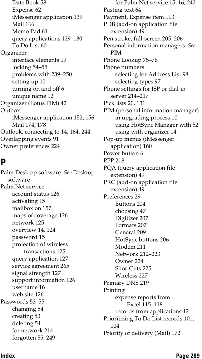 Index Page 289Date Book 58Expense 62iMessenger application 139Mail 166Memo Pad 61query applications 129&ndash;130To Do List 60Organizerinterface elements 19locking 54&ndash;55problems with 239&ndash;250setting up 10turning on and off 6unique name 12Organizer (Lotus PIM) 42OutboxiMessenger application 152, 156Mail 174, 178Outlook, connecting to 14, 164, 244Overlapping events 91Owner preferences 224PPalm Desktop software. See Desktop softwarePalm.Net serviceaccount status126activating 15mailbox on 157maps of coverage 126network 125overview 14, 124password 15protection of wireless transactions 125query application 127service agreement 265signal strength 127support information 126username 16web site 126Passwords 53&ndash;55changing 54creating 53deleting 54for network 214forgotten 55, 249for Palm.Net service 15, 16, 242Pasting text 64Payment, Expense item 113PDB (add-on application file extension) 49Pen stroke, full-screen 205&ndash;206Personal information managers. See PIMPhone Lookup 75&ndash;76Phone numbersselecting for Address List 98selecting types 97Phone settings for ISP or dial-in server 214&ndash;217Pick lists 20, 131PIM (personal information manager)in upgrading process 10using HotSync Manager with 52using with organizer 14Pop-up menus (iMessenger application) 160Power button 6PPP 218PQA (query application file extension) 49PRC (add-on application file extension) 49Preferences 29Buttons 204choosing 47Digitizer 207Formats 207General 209HotSync buttons 206Modem 211Network 212&ndash;223Owner 224ShortCuts 225Wireless 227Primary DNS 219Printingexpense reports from Excel 115&ndash;118records from applications 12Prioritizing To Do List records 101, 104Priority of delivery (Mail) 172