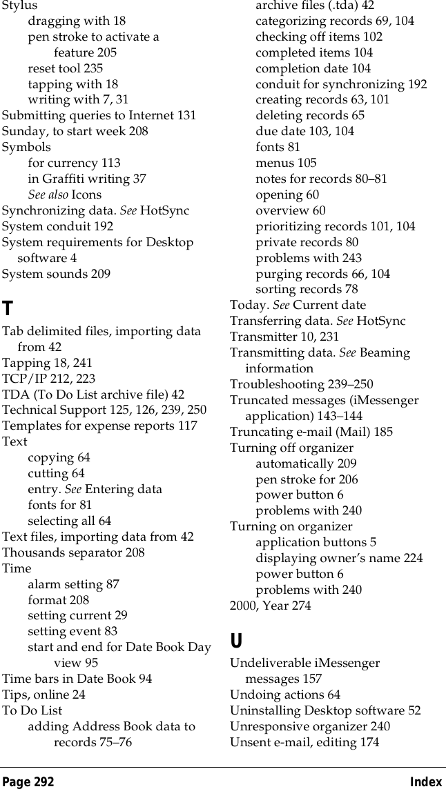Page 292  IndexStylusdragging with 18pen stroke to activate a feature 205reset tool 235tapping with18writing with 7, 31Submitting queries to Internet 131Sunday, to start week 208Symbolsfor currency 113in Graffiti writing 37See also IconsSynchronizing data. See HotSyncSystem conduit 192System requirements for Desktop software 4System sounds 209TTab delimited files, importing data from 42Tapping 18, 241TCP/IP 212, 223TDA (To Do List archive file) 42Technical Support 125, 126, 239, 250Templates for expense reports 117Textcopying 64cutting 64entry. See Entering datafonts for 81selecting all 64Text files, importing data from 42Thousands separator 208Timealarm setting 87format 208setting current 29setting event 83start and end for Date Book Day view 95Time bars in Date Book 94Tips, online 24To Do Listadding Address Book data to records 75&ndash;76archive files (.tda) 42categorizing records 69, 104checking off items 102completed items 104completion date 104conduit for synchronizing 192creating records 63, 101deleting records 65due date 103, 104fonts 81menus 105notes for records 80&ndash;81opening 60overview 60prioritizing records 101, 104private records 80problems with 243purging records 66, 104sorting records 78Today. See Current dateTransferring data. See HotSyncTransmitter 10, 231Transmitting data. See Beaming informationTroubleshooting 239&ndash;250Truncated messages (iMessenger application) 143&ndash;144Truncating e-mail (Mail) 185Turning off organizerautomatically 209pen stroke for 206power button 6problems with 240Turning on organizerapplication buttons 5displaying owner&rsquo;s name 224power button 6problems with 2402000, Year 274UUndeliverable iMessenger messages 157Undoing actions 64Uninstalling Desktop software 52Unresponsive organizer 240Unsent e-mail, editing 174