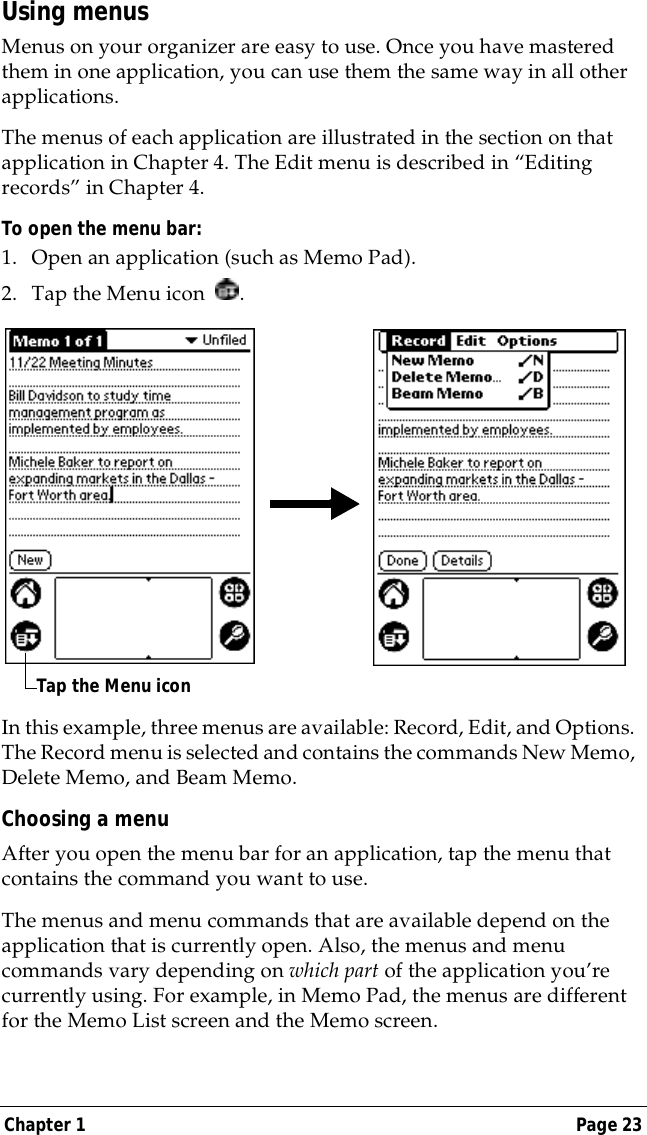 Chapter 1 Page 23Using menusMenus on your organizer are easy to use. Once you have mastered them in one application, you can use them the same way in all other applications. The menus of each application are illustrated in the section on that application in Chapter 4. The Edit menu is described in &ldquo;Editing records&rdquo; in Chapter 4. To open the menu bar:1. Open an application (such as Memo Pad).2. Tap the Menu icon  . In this example, three menus are available: Record, Edit, and Options. The Record menu is selected and contains the commands New Memo, Delete Memo, and Beam Memo.Choosing a menuAfter you open the menu bar for an application, tap the menu that contains the command you want to use.The menus and menu commands that are available depend on the application that is currently open. Also, the menus and menu commands vary depending on which part of the application you&rsquo;re currently using. For example, in Memo Pad, the menus are different for the Memo List screen and the Memo screen.Tap the Menu icon