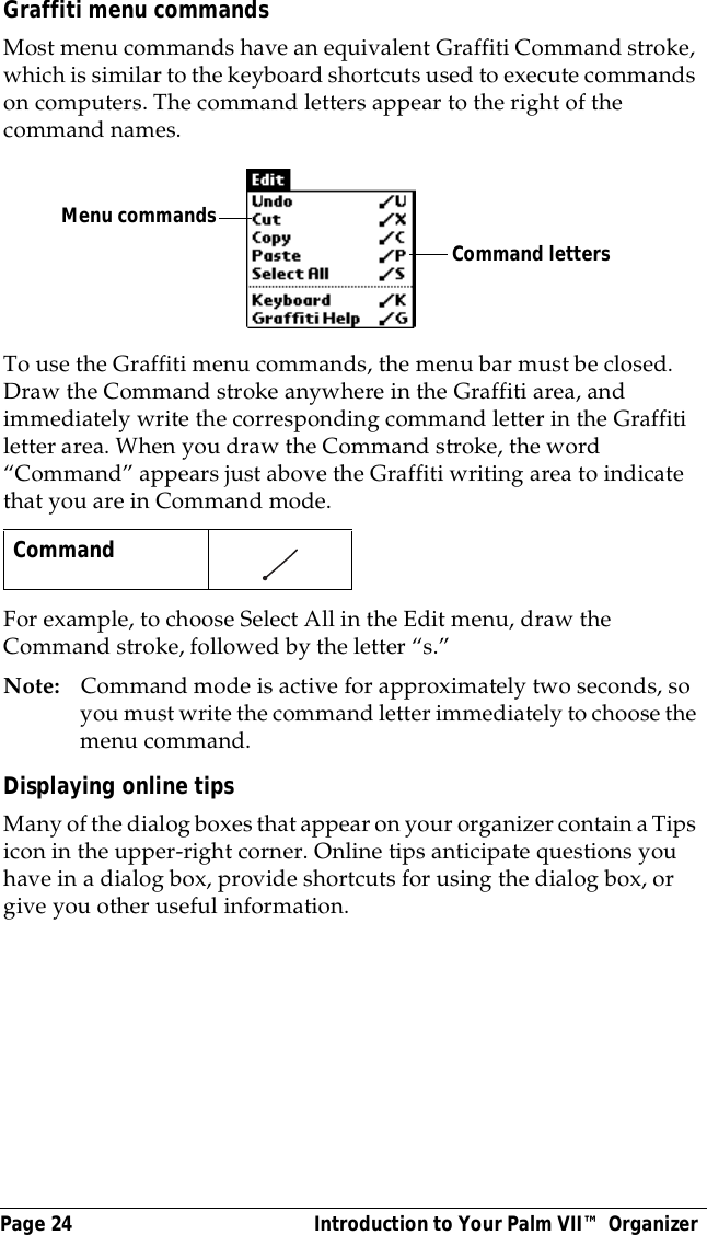 Page 24  Introduction to Your Palm VII&trade; OrganizerGraffiti menu commandsMost menu commands have an equivalent Graffiti Command stroke, which is similar to the keyboard shortcuts used to execute commands on computers. The command letters appear to the right of the command names. To use the Graffiti menu commands, the menu bar must be closed. Draw the Command stroke anywhere in the Graffiti area, and immediately write the corresponding command letter in the Graffiti letter area. When you draw the Command stroke, the word &ldquo;Command&rdquo; appears just above the Graffiti writing area to indicate that you are in Command mode.For example, to choose Select All in the Edit menu, draw the Command stroke, followed by the letter &ldquo;s.&rdquo;Note: Command mode is active for approximately two seconds, so you must write the command letter immediately to choose the menu command. Displaying online tipsMany of the dialog boxes that appear on your organizer contain a Tips icon in the upper-right corner. Online tips anticipate questions you have in a dialog box, provide shortcuts for using the dialog box, or give you other useful information.Command    Command lettersMenu commands