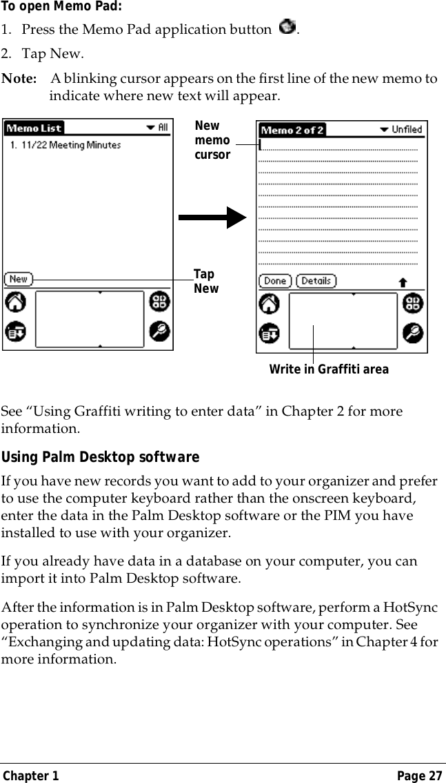 Chapter 1 Page 27To open Memo Pad:1. Press the Memo Pad application button  . 2. Tap New.Note: A blinking cursor appears on the first line of the new memo to indicate where new text will appear.  See &ldquo;Using Graffiti writing to enter data&rdquo; in Chapter 2 for more information.Using Palm Desktop softwareIf you have new records you want to add to your organizer and prefer to use the computer keyboard rather than the onscreen keyboard, enter the data in the Palm Desktop software or the PIM you have installed to use with your organizer. If you already have data in a database on your computer, you can import it into Palm Desktop software. After the information is in Palm Desktop software, perform a HotSync operation to synchronize your organizer with your computer. See &ldquo;Exchanging and updating data: HotSync operations&rdquo; in Chapter 4 for more information.New memo cursorTap New Write in Graffiti area 