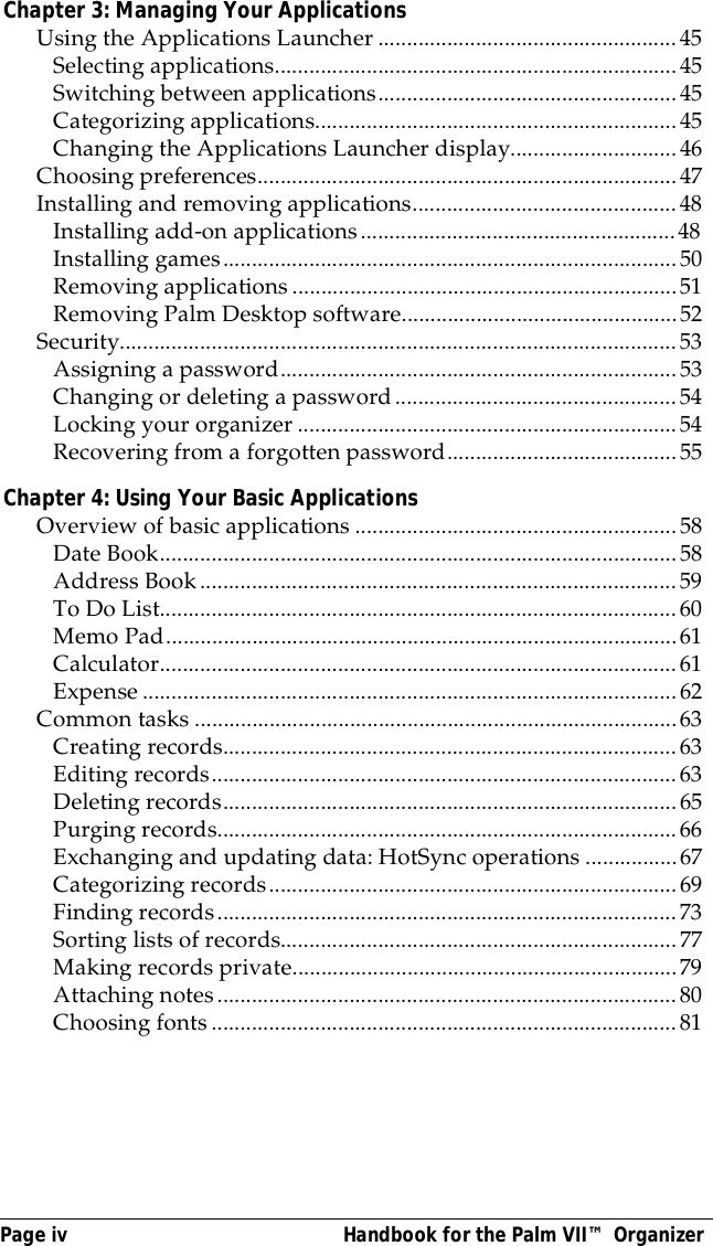 Page iv  Handbook for the Palm VII&trade; OrganizerChapter 3: Managing Your ApplicationsUsing the Applications Launcher ....................................................45Selecting applications......................................................................45Switching between applications....................................................45Categorizing applications...............................................................45Changing the Applications Launcher display.............................46Choosing preferences.........................................................................47Installing and removing applications..............................................48Installing add-on applications.......................................................48Installing games...............................................................................50Removing applications...................................................................51Removing Palm Desktop software................................................52Security.................................................................................................53Assigning a password.....................................................................53Changing or deleting a password.................................................54Locking your organizer ..................................................................54Recovering from a forgotten password........................................55Chapter 4: Using Your Basic ApplicationsOverview of basic applications ........................................................58Date Book..........................................................................................58Address Book...................................................................................59To Do List..........................................................................................60Memo Pad.........................................................................................61Calculator..........................................................................................61Expense.............................................................................................62Common tasks ....................................................................................63Creating records...............................................................................63Editing records.................................................................................63Deleting records...............................................................................65Purging records................................................................................66Exchanging and updating data: HotSync operations ................67Categorizing records.......................................................................69Finding records................................................................................73Sorting lists of records.....................................................................77Making records private...................................................................79Attaching notes................................................................................80Choosing fonts .................................................................................81