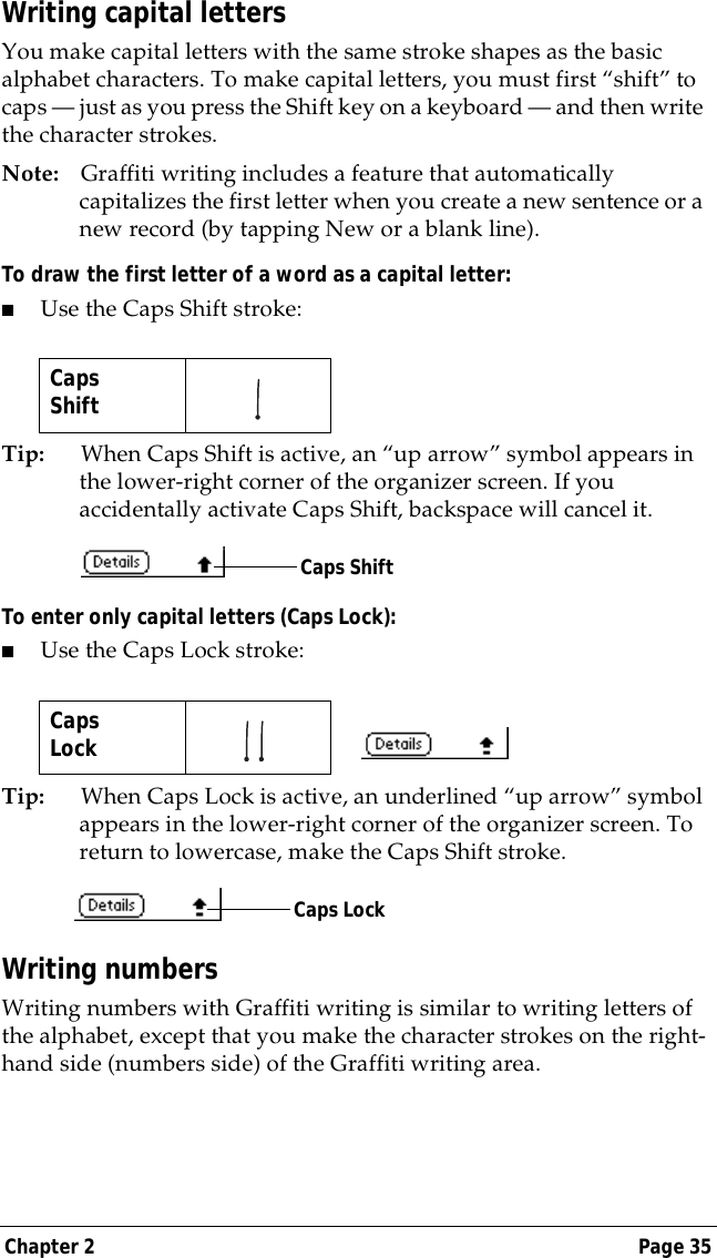 Chapter 2 Page 35Writing capital lettersYou make capital letters with the same stroke shapes as the basic alphabet characters. To make capital letters, you must first &ldquo;shift&rdquo; to caps &mdash; just as you press the Shift key on a keyboard &mdash; and then write the character strokes.Note: Graffiti writing includes a feature that automatically capitalizes the first letter when you create a new sentence or a new record (by tapping New or a blank line). To draw the first letter of a word as a capital letter:■Use the Caps Shift stroke:Tip: When Caps Shift is active, an &ldquo;up arrow&rdquo; symbol appears in the lower-right corner of the organizer screen. If you accidentally activate Caps Shift, backspace will cancel it.To enter only capital letters (Caps Lock):■Use the Caps Lock stroke:Tip: When Caps Lock is active, an underlined &ldquo;up arrow&rdquo; symbol appears in the lower-right corner of the organizer screen. To return to lowercase, make the Caps Shift stroke.Writing numbersWriting numbers with Graffiti writing is similar to writing letters of the alphabet, except that you make the character strokes on the right-hand side (numbers side) of the Graffiti writing area.CapsShift   CapsLock   Caps ShiftCaps Lock
