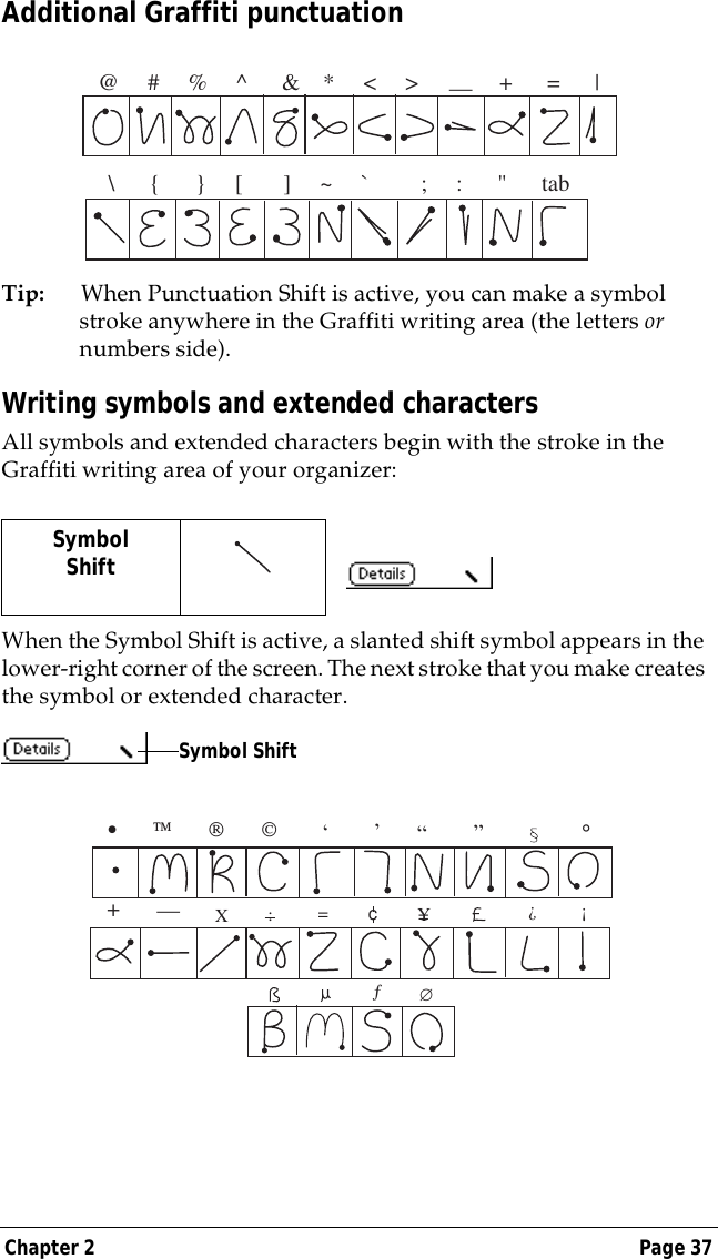 Chapter 2 Page 37Additional Graffiti punctuationTip: When Punctuation Shift is active, you can make a symbol stroke anywhere in the Graffiti writing area (the letters or numbers side).Writing symbols and extended charactersAll symbols and extended characters begin with the stroke in the Graffiti writing area of your organizer:When the Symbol Shift is active, a slanted shift symbol appears in the lower-right corner of the screen. The next stroke that you make creates the symbol or extended character.SymbolShift   @     #     %     ^      &amp;    *     <     >              +      =      | &mdash;\      {      }     [       ]     ~     `         ;     :      "      tabSymbol Shift&bull;                           ,,,,,&deg;,+&mdash;X:==cY?!&fnof;&empty;