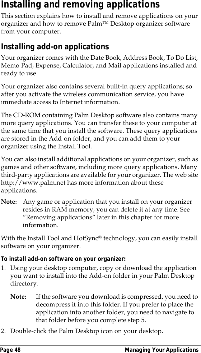 Page 48  Managing Your ApplicationsInstalling and removing applicationsThis section explains how to install and remove applications on your organizer and how to remove Palm&trade; Desktop organizer software from your computer.Installing add-on applicationsYour organizer comes with the Date Book, Address Book, To Do List, Memo Pad, Expense, Calculator, and Mail applications installed and ready to use.Your organizer also contains several built-in query applications; so after you activate the wireless communication service, you have immediate access to Internet information.The CD-ROM containing Palm Desktop software also contains many more query applications. You can transfer these to your computer at the same time that you install the software. These query applications are stored in the Add-on folder, and you can add them to your organizer using the Install Tool.You can also install additional applications on your organizer, such as games and other software, including more query applications. Many third-party applications are available for your organizer. The web site http://www.palm.net has more information about these applications.Note: Any game or application that you install on your organizer resides in RAM memory; you can delete it at any time. See &ldquo;Removing applications&rdquo; later in this chapter for more information.With the Install Tool and HotSync&reg; technology, you can easily install software on your organizer.To install add-on software on your organizer:1. Using your desktop computer, copy or download the application you want to install into the Add-on folder in your Palm Desktop directory.Note: If the software you download is compressed, you need to decompress it into this folder. If you prefer to place the application into another folder, you need to navigate to that folder before you complete step 5.2. Double-click the Palm Desktop icon on your desktop.