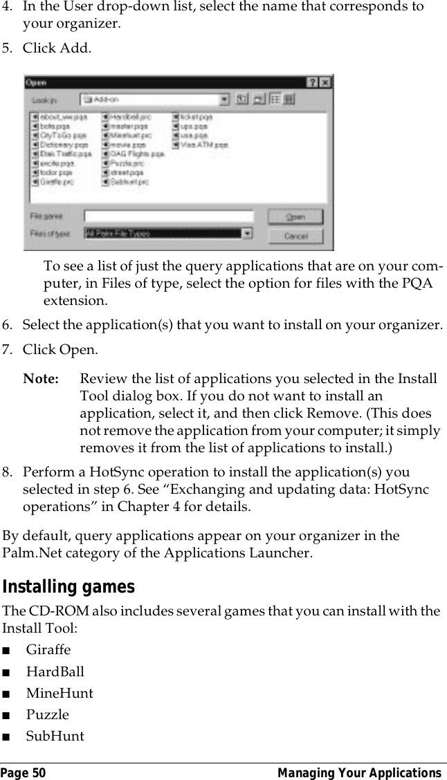 Page 50  Managing Your Applications4. In the User drop-down list, select the name that corresponds to your organizer.5. Click Add. To see a list of just the query applications that are on your com-puter, in Files of type, select the option for files with the PQA extension.6. Select the application(s) that you want to install on your organizer.7. Click Open.Note: Review the list of applications you selected in the Install Tool dialog box. If you do not want to install an application, select it, and then click Remove. (This does not remove the application from your computer; it simply removes it from the list of applications to install.)8. Perform a HotSync operation to install the application(s) you selected in step 6. See &ldquo;Exchanging and updating data: HotSync operations&rdquo; in Chapter 4 for details.By default, query applications appear on your organizer in the Palm.Net category of the Applications Launcher.Installing gamesThe CD-ROM also includes several games that you can install with the Install Tool:■Giraffe■HardBall■MineHunt■Puzzle ■SubHunt