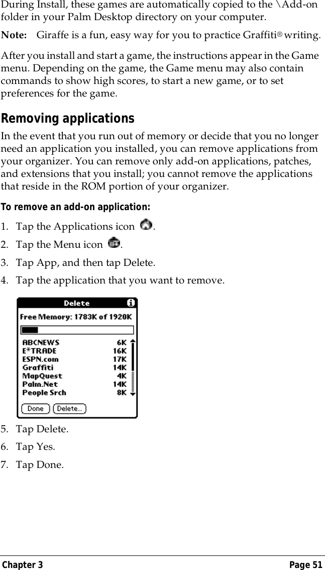 Chapter 3 Page 51During Install, these games are automatically copied to the \Add-on folder in your Palm Desktop directory on your computer.Note: Giraffe is a fun, easy way for you to practice Graffiti&reg; writing.After you install and start a game, the instructions appear in the Game menu. Depending on the game, the Game menu may also contain commands to show high scores, to start a new game, or to set preferences for the game.Removing applicationsIn the event that you run out of memory or decide that you no longer need an application you installed, you can remove applications from your organizer. You can remove only add-on applications, patches, and extensions that you install; you cannot remove the applications that reside in the ROM portion of your organizer.To remove an add-on application: 1. Tap the Applications icon  . 2. Tap the Menu icon  . 3. Tap App, and then tap Delete.4. Tap the application that you want to remove.5. Tap Delete.6. Tap Yes.7. Tap Done.