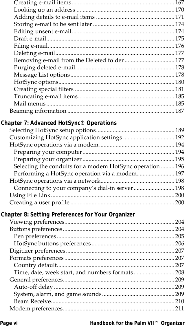 Page vi  Handbook for the Palm VII&trade; OrganizerCreating e-mail items....................................................................167Looking up an address .................................................................170Adding details to e-mail items ....................................................171Storing e-mail to be sent later......................................................174Editing unsent e-mail....................................................................174Draft e-mail.....................................................................................175Filing e-mail....................................................................................176Deleting e-mail...............................................................................177Removing e-mail from the Deleted folder.................................177Purging deleted e-mail..................................................................178Message List options.....................................................................178HotSync options.............................................................................180Creating special filters ..................................................................181Truncating e-mail items................................................................185Mail menus.....................................................................................185Beaming information.......................................................................187Chapter 7: Advanced HotSync&reg; OperationsSelecting HotSync setup options....................................................189Customizing HotSync application settings..................................192HotSync operations via a modem..................................................194Preparing your computer.............................................................194Preparing your organizer.............................................................195Selecting the conduits for a modem HotSync operation.........196Performing a HotSync operation via a modem.........................197HotSync operations via a network.................................................198Connecting to your company&rsquo;s dial-in server...........................198Using File Link..................................................................................200Creating a user profile.....................................................................200Chapter 8: Setting Preferences for Your OrganizerViewing preferences.........................................................................204Buttons preferences..........................................................................204Pen preferences..............................................................................205HotSync buttons preferences.......................................................206Digitizer preferences........................................................................207Formats preferences.........................................................................207Country default..............................................................................207Time, date, week start, and numbers formats...........................208General preferences..........................................................................209Auto-off delay................................................................................209System, alarm, and game sounds................................................209Beam Receive..................................................................................210Modem preferences..........................................................................211