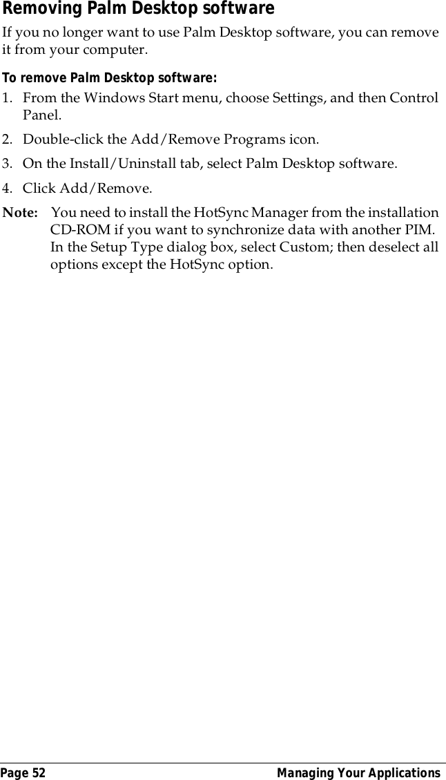 Page 52  Managing Your ApplicationsRemoving Palm Desktop softwareIf you no longer want to use Palm Desktop software, you can remove it from your computer. To remove Palm Desktop software: 1. From the Windows Start menu, choose Settings, and then Control Panel.2. Double-click the Add/Remove Programs icon. 3. On the Install/Uninstall tab, select Palm Desktop software.4. Click Add/Remove.Note: You need to install the HotSync Manager from the installation CD-ROM if you want to synchronize data with another PIM. In the Setup Type dialog box, select Custom; then deselect all options except the HotSync option.