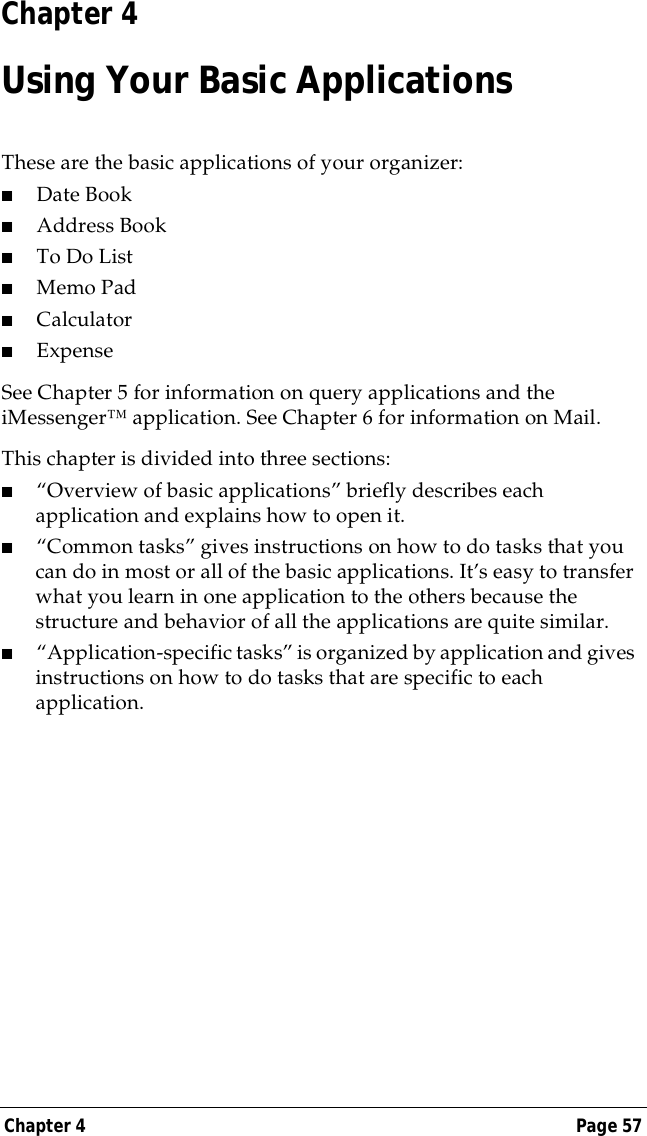 Chapter 4 Page 57Chapter 4Using Your Basic ApplicationsThese are the basic applications of your organizer:■Date Book■Address Book■To Do List■Memo Pad■Calculator■ExpenseSee Chapter 5 for information on query applications and the iMessenger&trade; application. See Chapter 6 for information on Mail.This chapter is divided into three sections:■&ldquo;Overview of basic applications&rdquo; briefly describes each application and explains how to open it.■&ldquo;Common tasks&rdquo; gives instructions on how to do tasks that you can do in most or all of the basic applications. It&rsquo;s easy to transfer what you learn in one application to the others because the structure and behavior of all the applications are quite similar.■&ldquo;Application-specific tasks&rdquo; is organized by application and gives instructions on how to do tasks that are specific to each application.