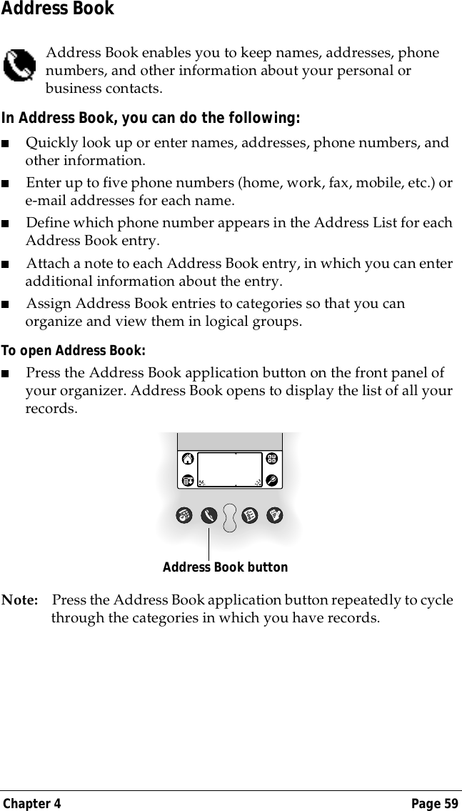 Chapter 4 Page 59Address BookAddress Book enables you to keep names, addresses, phone numbers, and other information about your personal or business contacts.In Address Book, you can do the following:■Quickly look up or enter names, addresses, phone numbers, and other information.■Enter up to five phone numbers (home, work, fax, mobile, etc.) or e-mail addresses for each name.■Define which phone number appears in the Address List for each Address Book entry. ■Attach a note to each Address Book entry, in which you can enter additional information about the entry.■Assign Address Book entries to categories so that you can organize and view them in logical groups.To open Address Book:  ■Press the Address Book application button on the front panel of your organizer. Address Book opens to display the list of all your records.Note: Press the Address Book application button repeatedly to cycle through the categories in which you have records.Address Book button