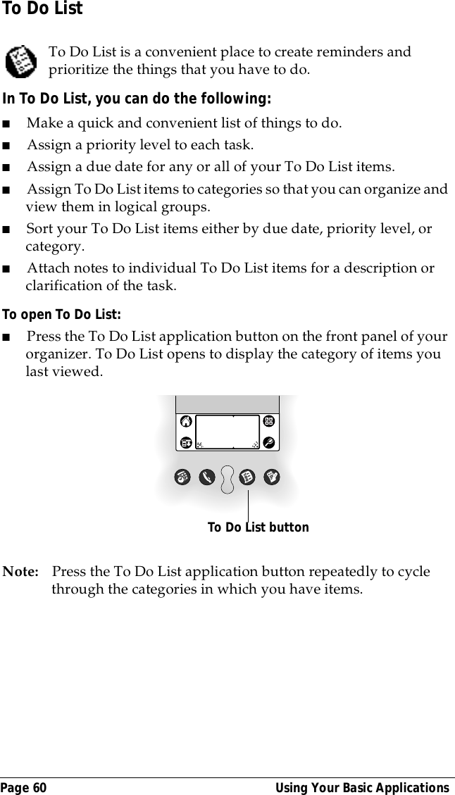 Page 60  Using Your Basic ApplicationsTo Do ListTo Do List is a convenient place to create reminders and prioritize the things that you have to do.In To Do List, you can do the following:■Make a quick and convenient list of things to do.■Assign a priority level to each task.■Assign a due date for any or all of your To Do List items. ■Assign To Do List items to categories so that you can organize and view them in logical groups.■Sort your To Do List items either by due date, priority level, or category.■Attach notes to individual To Do List items for a description or clarification of the task.To open To Do List:■Press the To Do List application button on the front panel of your organizer. To Do List opens to display the category of items you last viewed.Note: Press the To Do List application button repeatedly to cycle through the categories in which you have items. To Do List button