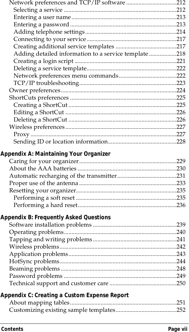 Contents Page viiNetwork preferences and TCP/IP software .................................212Selecting a service ..........................................................................212Entering a user name.....................................................................213Entering a password......................................................................213Adding telephone settings............................................................214Connecting to your service...........................................................217Creating additional service templates ........................................217Adding detailed information to a service template..................218Creating a login script ...................................................................221Deleting a service template...........................................................222Network preferences menu commands......................................222TCP/IP troubleshooting................................................................223Owner preferences............................................................................224ShortCuts preferences ......................................................................225Creating a ShortCut.......................................................................225Editing a ShortCut .........................................................................226Deleting a ShortCut .......................................................................226Wireless preferences.........................................................................227Proxy................................................................................................227Sending ID or location information.............................................228Appendix A: Maintaining Your OrganizerCaring for your organizer................................................................229About the AAA batteries .................................................................230Automatic recharging of the transmitter.......................................231Proper use of the antenna................................................................233Resetting your organizer..................................................................235Performing a soft reset ..................................................................235Performing a hard reset.................................................................236Appendix B: Frequently Asked QuestionsSoftware installation problems .......................................................239Operating problems..........................................................................240Tapping and writing problems.......................................................241Wireless problems.............................................................................242Application problems.......................................................................243HotSync problems.............................................................................244Beaming problems............................................................................248Password problems ..........................................................................249Technical support and customer care............................................250Appendix C: Creating a Custom Expense ReportAbout mapping tables......................................................................251Customizing existing sample templates........................................252