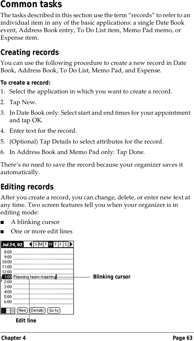 Chapter 4 Page 63Common tasksThe tasks described in this section use the term &ldquo;records&rdquo; to refer to an individual item in any of the basic applications: a single Date Book event, Address Book entry, To Do List item, Memo Pad memo, or Expense item.Creating recordsYou can use the following procedure to create a new record in Date Book, Address Book, To Do List, Memo Pad, and Expense.To create a record:1. Select the application in which you want to create a record.2. Tap New.3. In Date Book only: Select start and end times for your appointment and tap OK.4. Enter text for the record.5. (Optional) Tap Details to select attributes for the record.6. In Address Book and Memo Pad only: Tap Done.There&rsquo;s no need to save the record because your organizer saves it automatically.Editing recordsAfter you create a record, you can change, delete, or enter new text at any time. Two screen features tell you when your organizer is in editing mode:■A blinking cursor ■One or more edit linesEdit line  Blinking cursor